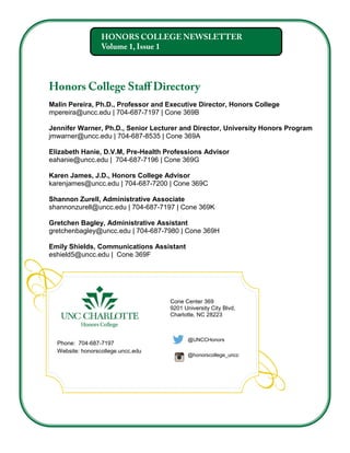 Malin Pereira, Ph.D., Professor and Executive Director, Honors College
mpereira@uncc.edu | 704-687-7197 | Cone 369B
Jennifer Warner, Ph.D., Senior Lecturer and Director, University Honors Program
jmwarner@uncc.edu | 704-687-8535 | Cone 369A
Elizabeth Hanie, D.V.M, Pre-Health Professions Advisor
eahanie@uncc.edu | 704-687-7196 | Cone 369G
Karen James, J.D., Honors College Advisor
karenjames@uncc.edu | 704-687-7200 | Cone 369C
Shannon Zurell, Administrative Associate
shannonzurell@uncc.edu | 704-687-7197 | Cone 369K
Gretchen Bagley, Administrative Assistant
gretchenbagley@uncc.edu | 704-687-7980 | Cone 369H
Emily Shields, Communications Assistant
eshield5@uncc.edu | Cone 369F
Cone Center 369
9201 University City Blvd,
Charlotte, NC 28223
Phone: 704-687-7197
Website: honorscollege.uncc.edu
@UNCCHonors
@honorscollege_uncc
 