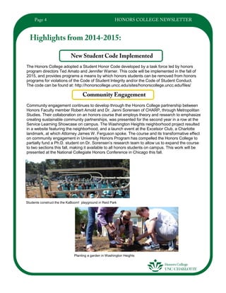 The Honors College adopted a Student Honor Code developed by a task force led by honors
program directors Ted Amato and Jennifer Warner. This code will be implemented in the fall of
2015, and provides programs a means by which honors students can be removed from honors
programs for violations of the Code of Student Integrity and/or the Code of Student Conduct.
The code can be found at: http://honorscollege.uncc.edu/sites/honorscollege.uncc.edu/files/
Community engagement continues to develop through the Honors College partnership between
Honors Faculty member Robert Arnold and Dr. Janni Sorensen of CHARP, through Metropolitan
Studies. Their collaboration on an honors course that employs theory and research to emphasize
creating sustainable community partnerships, was presented for the second year in a row at the
Service Learning Showcase on campus. The Washington Heights neighborhood project resulted
in a website featuring the neighborhood, and a launch event at the Excelsior Club, a Charlotte
landmark, at which Attorney James W. Ferguson spoke. The course and its transformative effect
on community engagement in University Honors Program has compelled the Honors College to
partially fund a Ph.D. student on Dr. Sorensen’s research team to allow us to expand the course
to two sections this fall, making it available to all honors students on campus. This work will be
presented at the National Collegiate Honors Conference in Chicago this fall.
Students construct the the KaBoom! playground in Reid Park
Planting a garden in Washington Heights
 