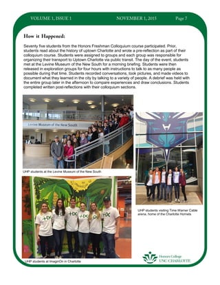 Seventy five students from the Honors Freshman Colloquium course participated. Prior,
students read about the history of uptown Charlotte and wrote a pre-reflection as part of their
colloquium course. Students were assigned to groups and each group was responsible for
organizing their transport to Uptown Charlotte via public transit. The day of the event, students
met at the Levine Museum of the New South for a morning briefing. Students were then
released in exploration groups for four hours with instructions to talk to as many people as
possible during that time. Students recorded conversations, took pictures, and made videos to
document what they learned in the city by talking to a variety of people. A debrief was held with
the entire group later in the afternoon to compare experiences and draw conclusions. Students
completed written post-reflections with their colloquium sections.
UHP students at the Levine Museum of the New South
UHP students at ImaginOn in Charlotte
UHP students visiting Time Warner Cable
arena, home of the Charlotte Hornets
 