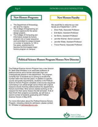 We would like to welcome our new
faculty as of September 1, 2015:
 Drew Polly, Associate Professor
 Erik Byker, Assistant Professor
 Ian Binns, Assistant Professor
 Jennifer Warner, Senior Lecturer
 Jennifer Webb, Assistant Professor
 Trevor Pearce, Associate Professor
 The Department of Kinesiology
(for all of its majors)
 The College of Engineering (an
honors capstone for the senior
design project).
 The College of Computing and
Informatics revised its honors
program into a 3-year sequence
and committed to a large increase
in number of students, to 100 in
five years, positioning it to
become the third largest major
honors program on campus.
The Political Science Honors Program has a new director.
Dr. Beth Elise Whitaker is an associate professor of
political science and a former associate chair and
undergraduate director in the department. The program
currently has 15 students but is aiming to double that
number within the next two years. In addition to specific
course and grade requirements, students in the Political
Science Honors Program complete a two-course sequence
culminating in an article-length senior thesis with original
research results that they defend before the department’s
Honors Committee. Nine seniors started working on the
research for their senior theses this fall semester. If all of
them finish their projects successfully, we will have a
record number of students graduating with Political
Science Honors in May 2016.
For more information about the Political Science Honors
Program, including criteria for admission, please contact
Dr. Whitaker at bwhitaker@uncc.edu.
 