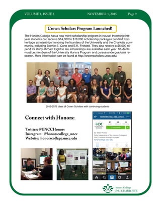 The Honors College has a new merit scholarship program in-house! Incoming first-
year students can receive $14,000 to $18,000 scholarship packages bundled from
heritage scholarships honoring the founders of the University and the Charlotte com-
munity, including Bonnie E. Cone and E.K. Fretwell. They also receive a $5,000 sti-
pend for study abroad. Eight to ten scholarships are available each year. Students
must be members of the University Honors Program and pursue undergraduate re-
search. More information can be found at http://crownscholars.uncc.edu/
2015-2016 class of Crown Scholars with continuing students
 