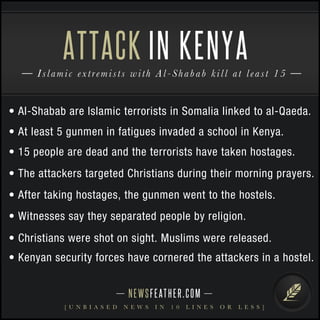 NEWSFEATHER.COM
[ U N B I A S E D N E W S I N 1 0 L I N E S O R L E S S ]
Islamic extremists with Al-Shabab kill at least 15
ATTACK IN KENYA
• Al-Shabab are Islamic terrorists in Somalia linked to al-Qaeda.
• At least 5 gunmen in fatigues invaded a school in Kenya.
• 15 people are dead and the terrorists have taken hostages.
• The attackers targeted Christians during their morning prayers.
• After taking hostages, the gunmen went to the hostels.
• Witnesses say they separated people by religion.
• Christians were shot on sight. Muslims were released.
• Kenyan security forces have cornered the attackers in a hostel.
 