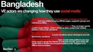 VEactorsarechanginghowtheyusesocialmedia
VE actors no longer set up Facebook pages or Groups in their own
names and have shifted to using affiliate pages, supporter groups and
individual profiles.
VE narratives avoid posting explicit VE content. They no longer openly
publish target hitlists, violent videos, or other content that violates
platform community standards.
VE actors now favour messages that appeal to the religious or moral
obligations of followers. Current narratives stress ideological and anti-
democracy narratives.
Open recruitment has stopped. Open social media platforms are now
being used to gauge the interest of potential recruits, upon which VE
actors shift to closed and encrypted platforms like Telegram or to
offline communication.
Bangladesh
SecDev
 