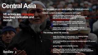 VE actors are changing
how they radicalize and
recruit:
✴ Very few pages are now openly calling for violent extremism.
✴ Instead, content on identified accounts and pages
✴ actively promotes metanarratives of Muslim
oppression and religious content that are consistent
with but do not actually promote VE
✴ often intersperses extremist content with more
moderate or neutral material, typically reporting or
religious commentary
✴ shares links to encrypted chats and channels on
closed social media, usually Telegram.
✴ begin the process of radicalization by sharing content
supportive of VE among their followers;
✴ avoid scaring off the uncommitted by sharing explicit VE content
too quickly;
✴ gauge the interest of potential recruits;
✴ connect potential recruits to closed channels where more
explicit VE content can be shared, and individuals radicalized,
away from public scrutiny or monitoring.
✴ This strategy allows VE actors to:
SecDev
Central Asia
 
