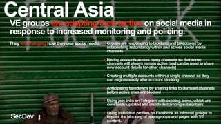 VE groups are adapting their tactics on social media in
response to increased monitoring and policing.
They are changing how they use social media: ✴ Groups are responding to blocking and takedowns by
establishing redundancy within and across social media
channels
✴ Having accounts across many channels so that some
channels will always remain active (and can be used to share
new account details for other channels)
✴ Creating multiple accounts within a single channel so they
can migrate easily after account blocking
✴ Anticipating takedowns by sharing links to dormant channels
before active ones are blocked
✴ Using join links on Telegram with expiring terms, which are
constantly updated and distributed among subscribers
✴ Using individual profiles on Facebook as informal groups to
bypass the blocking of open groups and pages with VE
content..
SecDev
Central Asia
 