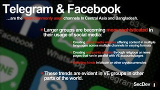 Telegram & Facebook
…are the most commonly used channels In Central Asia and Bangladesh.
✴These trends are evident in VE groups in other
parts of the world.
✴Creating social media empires offering content in multiple
languages across multiple channels in varying formats
✴Creating soft points of entry through religious or news
pages that run in parallel with VE accounts/pages
✴Soliciting funds in bitcoin or other cryptocurrencies
✴Larger groups are becoming more sophisticated in
their usage of social media:
SecDev
 