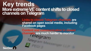 Links to closed Telegram channels are
shared on open social media, including
Facebook pages
Content and communication in closed
channels are much harder to monitor
MoreextremeVEcontentshiftstoclosed
channelsonTelegram
SecDev
Key trends
 
