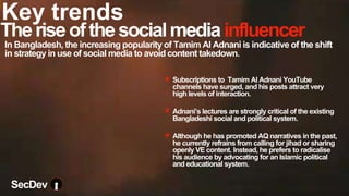 Theriseofthesocialmediainfluencer
✴ Subscriptions to Tamim Al Adnani YouTube
channels have surged, and his posts attract very
high levels of interaction.
✴ Adnani’s lectures are strongly critical of the existing
Bangladeshi social and political system.
✴ Although he has promoted AQ narratives in the past,
he currently refrains from calling for jihad or sharing
openly VE content. Instead, he prefers to radicalise
his audience by advocating for an Islamic political
and educational system.
In Bangladesh, the increasing popularity of Tamim Al Adnani is indicative of the shift
in strategy in use of social media to avoid content takedown.
SecDev
Key trends
 