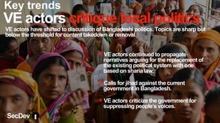 VE actors critique local politics
VE actors have shifted to discussion of Bangladeshi politics. Topics are sharp but
below the threshold for content takedown or removal.
✴VE actors continued to propagate
narratives arguing for the replacement of
the existing political system with one
based on sharia law.
✴Calls for jihad against the current
government in Bangladesh.
✴VE actors criticize the government for
suppressing people’s voices.
SecDev
Key trends
 
