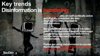 Disinformationis increasing
✴Young voters, who are both politically active
and digitally connected, are also
disproportionately exposed to
disinformation.
✴Bangladeshi mainstream media has fallen
victim to disinformation. In 2018, three major
Bangla-language news sites were cloned,
and the fake sites used to spread
disinformation.
✴Parties are using disinformation to counter
disinformation, making it harder for users to
distinguish what is factual.
SecDev
Key trends
 