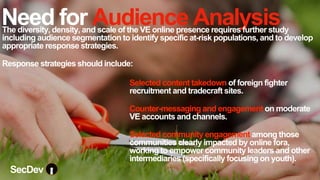 Need for Audience Analysis
Selected content takedown of foreign fighter
recruitment and tradecraft sites.
Counter-messaging and engagement on moderate
VE accounts and channels.
Selected community engagement among those
communities clearly impacted by online fora,
working to empower community leaders and other
intermediaries (specifically focusing on youth).
The diversity, density, and scale of the VE online presence requires further study
including audience segmentation to identify specific at-risk populations, and to develop
appropriate response strategies.
Response strategies should include:
SecDev
 