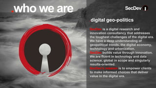 SecDev is a digital research and
innovation consultancy that addresses
the toughest challenges of the digital era.
We have a deep understanding of
geopolitical trends, the digital economy,
technology and urbanization.
SecDev builds value through innovation.
We are fluent in technology and data
science, global in scope and singularly
results-oriented.
SecDev’s mission is to empower clients
to make informed choices that deliver
value in the digital era.
.digital geo-politics
SecDev
.who we are
 