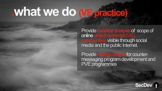 .what we do (VEpractice)
Providebaselineanalysisof scopeof
onlineviolentextremist(VE)
communitiesvisiblethroughsocial
mediaandthepublicInternet.
Provideanalyticalinputforcounter-
messagingprogramdevelopmentand
PVEprogrammes
SecDev
.
 