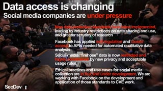 Data access is changing
Social media companies are under pressure
Facebook has applied self-regulation and closed
access to APIs needed for automated qualitative data
analysis
New data protection standards have been implemented,
leading to industry restrictions on data sharing and use,
and greater scrutiny of research
Social media “firehose” data is now restricted and
highly constrained by new privacy and acceptable
usage rules.
Ethical practices and use cases for social media
collection are in flux and under development. We are
working with Facebook on the development and
application of those standards to CVE work.
SecDev
 