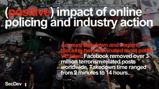 (positive) impact of online
policing and industry action
Account takedown and content
blocking have eliminated most public
VE sites. Facebook removed over 3
million terrorism-related posts
worldwide. Takedown time ranged
from 2 minutes to 14 hours.
SecDev
 