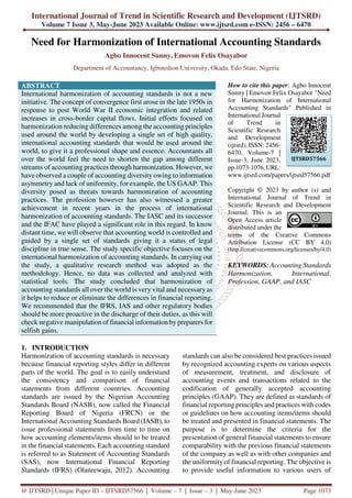 International Journal of Trend in Scientific Research and Development (IJTSRD)
Volume 7 Issue 3, May-June 2023 Available Online: www.ijtsrd.com e-ISSN: 2456 – 6470
@ IJTSRD | Unique Paper ID – IJTSRD57566 | Volume – 7 | Issue – 3 | May-June 2023 Page 1073
Need for Harmonization of International Accounting Standards
Agbo Innocent Sunny, Emovon Felix Osayabor
Department of Accountancy, Igbinedion University, Okada, Edo State, Nigeria
ABSTRACT
International harmonization of accounting standards is not a new
initiative. The concept of convergence first arose in the late 1950s in
response to post World War II economic integration and related
increases in cross-border capital flows. Initial efforts focused on
harmonization reducing differences among the accounting principles
used around the world by developing a single set of high quality,
international accounting standards that would be used around the
world, to give it a professional shape and essence. Accountants all
over the world feel the need to shorten the gap among different
streams of accounting practices through harmonization. However, we
have observed a couple of accounting diversity owing to information
asymmetry and lack of uniformity, for example, the US GAAP. This
diversity posed as threats towards harmonization of accounting
practices. The profession however has also witnessed a greater
achievement in recent years in the process of international
harmonization of accounting standards. The IASC and its successor
and the IFAC have played a significant role in this regard. In know
distant time, we will observe that accounting world is controlled and
guided by a single set of standards giving it a status of legal
discipline in true sense. The study specific objective focuses on the
international harmonization of accounting standards. In carrying out
the study, a qualitative research method was adopted as the
methodology. Hence, no data was collected and analyzed with
statistical tools. The study concluded that harmonization of
accounting standards all over the world is very vital and necessary as
it helps to reduce or eliminate the differences in financial reporting.
We recommended that the IFRS, IAS and other regulatory bodies
should be more proactive in the discharge of their duties, as this will
check negative manipulation of financial information by preparers for
selfish gains.
How to cite this paper: Agbo Innocent
Sunny | Emovon Felix Osayabor "Need
for Harmonization of International
Accounting Standards" Published in
International Journal
of Trend in
Scientific Research
and Development
(ijtsrd), ISSN: 2456-
6470, Volume-7 |
Issue-3, June 2023,
pp.1073-1076, URL:
www.ijtsrd.com/papers/ijtsrd57566.pdf
Copyright © 2023 by author (s) and
International Journal of Trend in
Scientific Research and Development
Journal. This is an
Open Access article
distributed under the
terms of the Creative Commons
Attribution License (CC BY 4.0)
(http://creativecommons.org/licenses/by/4.0)
KEYWORDS: Accounting Standards
Harmonization, International,
Profession, GAAP, and IASC
1. INTRODUCTION
Harmonization of accounting standards is necessary
because financial reporting styles differ in different
parts of the world. The goal is to easily understand
the consistency and comparison of financial
statements from different countries. Accounting
standards are issued by the Nigerian Accounting
Standards Board (NASB), now called the Financial
Reporting Board of Nigeria (FRCN) or the
International Accounting Standards Board (IASB), to
issue professional statements from time to time on
how accounting elements/items should to be treated
in the financial statements. Each accounting standard
is referred to as Statement of Accounting Standards
(SAS), now International Financial Reporting
Standards (IFRS) (Olanrewaju, 2012). Accounting
standards can also be considered best practices issued
by recognized accounting experts on various aspects
of measurement, treatment, and disclosure of
accounting events and transactions related to the
codification of generally accepted accounting
principles (GAAP). They are defined as standards of
financial reporting principles and practices with codes
or guidelines on how accounting items/items should
be treated and presented in financial statements. The
purpose is to determine the criteria for the
presentation of general financial statements to ensure
comparability with the previous financial statements
of the company as well as with other companies and
the uniformity of financial reporting. The objective is
to provide useful information to various users of
IJTSRD57566
 