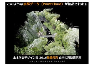 このような点群データ（PointCloud）が納品されます
⼟⽊学会デザイン賞 2016最優秀賞 ⽩⽷の滝整備事業
出 典 ： 富 ⼠ 設 計 株 式 会 社 （ ⽩ ⽷ の 滝 ）
 