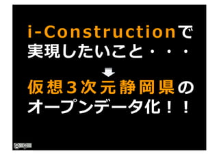 i-Constructionで
実現したいこと・・・
仮 想 3 次 元 静 岡 県 の
オープンデータ化！！
 