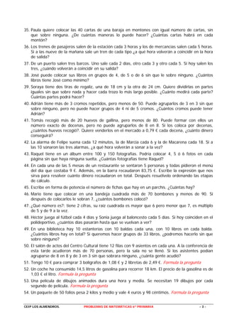 35. Paula quiere colocar las 40 cartas de una baraja en montones con igual número de cartas, sin
    que sobre ninguna. ¿De cuántas maneras lo puede hacer? ¿Cuántas cartas habrá en cada
    montón?
36. Los trenes de pasajeros salen de la estación cada 3 horas y los de mercancías salen cada 5 horas.
    Si a las nueve de la mañana sale un tren de cada tipo ¿a qué hora volverán a coincidir en la hora
    de salida?
37. De un puerto salen tres barcos. Uno sale cada 2 días, otro cada 3 y otro cada 5. Si hoy salen los
    tres, ¿cuándo volverán a coincidir en su salida?
38. José puede colocar sus libros en grupos de 4, de 5 o de 6 sin que le sobre ninguno. ¿Cuántos
    libros tiene José como mínimo?
39. Soraya tiene dos tiras de regaliz, una de 18 cm y la otra de 24 cm. Quiere dividirlas en partes
    iguales sin que sobre nada y hacer cada trozo lo más largo posible. ¿Cuánto medirá cada parte?
    Cuántas partes podrá hacer?
40. Adrián tiene más de 3 cromos repetidos, pero menos de 50. Puede agruparlos de 3 en 3 sin que
    sobre ninguno, pero no puede hacer grupos de 4 ni de 5 cromos. ¿Cuántos cromos puede tener
    Adrián?
41. Tomás recogió más de 20 huevos de gallina, pero menos de 80. Puede formar con ellos un
    número exacto de docenas, pero no puede agruparlos de 8 en 8. Si los coloca por decenas,
    ¿cuántos huevos recogió?. Quiere venderlos en el mercado a 0,79 € cada decena, ¿cuánto dinero
    conseguirá?
42. La alarma de Felipe suena cada 12 minutos, la de Marcia cada 6 y la de Macarena cada 18. Si a
    las 10 sonaron las tres alarmas, ¿a qué hora volverán a sonar a la vez?
43. Raquel tiene en un álbum entre 100 y 150 fotografías. Podría colocar 4, 5 ó 6 fotos en cada
    página sin que haya ninguna suelta. ¿Cuántas fotografías tiene Raquel?
44. En cada una de las 5 mesas de un restaurante se sentaron 5 personas y todas pidieron el menú
    del día que costaba 9 €. Además, en la barra recaudaron 83,75 €. Escribe la expresión que nos
    sirva para resolver cuánto dinero recaudaron en total. Después resuélvelo ordenando las etapas
    de cálculo.
45. Escribe en forma de potencia el número de fichas que hay en un parchís. ¿Cuántas hay?
46. Mario tiene que colocar en una bandeja cuadrada más de 70 bombones y menos de 90. Si
    después de colocarlos le sobran 7, ¿cuántos bombones colocó?
47. ¿Qué número es?: tiene 2 cifras, su raíz cuadrada es mayor que 6 pero menor que 7, es múltiplo
    de 5 y de 9 a la vez.
48. Héctor juega al fútbol cada 4 días y Sonia juega al baloncesto cada 5 días. Si hoy coinciden en el
    polideportivo, ¿cuántos días pasarán hasta que se vuelvan a ver?
49. En una biblioteca hay 10 estanterías con 10 baldas cada una, con 10 libros en cada balda.
    ¿Cuántos libros hay en total? Si queremos hacer grupos de 33 libros, ¿podremos hacerlo sin que
    sobre ninguno?
50. El salón de actos del Centro Cultural tiene 12 filas con 9 asientos en cada una. A la conferencia de
    esta tarde acudieron más de 70 personas, pero la sala no se llenó. Si los asistentes podían
    agruparse de 8 en 8 y de 3 en 3 sin que sobrara ninguno, ¿cuánta gente acudió?
51. Tengo 10 € para comprar 3 bolígrafos de 1,08 € y 2 libretas de 2,49 €. Formula la pregunta
52. Un coche ha consumido 14,5 litros de gasolina para recorrer 18 km. El precio de la gasolina es de
    1,03 € el litro. Formula la pregunta
53. Una película de dibujos animados dura una hora y media. Se necesitan 19 dibujos por cada
    segundo de película. Formula la pregunta
54. Un paquete de 50 folios pesa 2 kilos y medio y vale 4 euros y 98 céntimos. Formula la pregunta


CEIP LOS ALMENDROS.             PROBLEMAS DE MATEMÁTICAS 6º PRIMARIA                            -3-
 