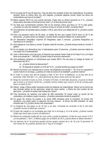 75. En la clase de 6º hay 24 alumnos. Tres de ellos han olvidado el libro de matemáticas. El profesor
    también tiene el mismo libro con 223 páginas ¿Cuántas páginas suman todos los libros de
    matemáticas que hay en la clase?
76. María ingresa 350 € en una cuenta bancaria. Cada mes su dinero aumenta un 3 %. ¿Cuánto
    dinero tiene ahorrado al final del primer mes? ¿Y al final del primer año?
77. Un bote que normalmente contiene 750 ml de champú indica que lleva un 15 % más gratis.
    ¿Cuántos ml más han añadido? ¿Cuántos ml hay en el bote en total? ¿Cuántos litros?
78. Una televisión de pantalla plana costaba 1150 €, pero tiene una rebaja del 20 % ¿Cuánto cuesta
    ahora?
79. Para una persona menor de 26 años, un billete de tren que cuesta 5,30 € tiene un 30 % de
    descuento. ¿Cuánto dinero se rebaja? ¿Cuánto dinero cuesta el billete con el descuento?
80. Un laboratorio fotográfico imprime 24 fotografías cada 3 minutos. ¿Cuántas fotografías se
    imprimen en 5 minutos?
81. Ana trabaja en una óptica y monta 15 gafas cada 60 minutos. ¿Cuánto tiempo tarda en montar 7
    gafas?
82. En el colegio Los Almendros hay 4 ordenadores para 12 alumnos. ¿Cuántos alumnos habrá en
    una clase con 9 ordenadores?
83. Juan y Nuria hacen una ruta a pie. El trayecto que quieren hacer mide en el mapa 5 cm y el mapa
    tiene una escala de 1 : 500.000 ¿Cuánto mide el recorrido realmente?
84. Una profesora compara un microscopio que cuesta 300 €. Por ser para un colegio le hacen un
    descuento del 30 %.
           a) ¿Cuánto dinero le descuentan?
           b) Si después le añaden un IVA del 16 %, ¿cuánto tendrá que pagar en total?
85. Ramón ha hecho una maqueta de un coche. Ha empleado una escala 1 : 40. Si en su maqueta el
    coche mide 8 cm de largo, ¿cuántos cm mide el coche en la realidad? ¿cuántos metros?
86. El Teide es el pico más alto de España y mide 37 hm 18 m. El Mulhacén, es el más alto de la
    península, mide 348 dam 1 m. ¿Qué diferencia de altura existe entre los dos picos?
87. Diego ha recorrido el lunes 6,2 km, el martes 575 dam, el miércoles descansó, el jueves la mitad
    que el lunes y el viernes 36,05 hm. ¿Cuántos metros tendría que recorrer el fin de semana para
    hacer en total 25 km?
88. Héctor, Jorge y Elena están haciendo juntos los deberes de matemáticas. Héctor ya ha hecho las
    dos terceras partes de los ejercicios, Jorge los cinco sextos y Elena los tres cuartos de los
    ejercicios . ¿A quién le queda más trabajo por hacer?
89. Tres hermanos se reparten una bolsa de 360 caramelos. El mayor coge un quinto de los
    caramelos y el mediano cuatro novenos. ¿Cuántos caramelos tendrá el pequeño?
90. Un grupo de música ha puesto a la venta 3000 entradas para el concierto. El primer día
    vendieron una sexta parte; el segundo día tres octavos; el tercer día 650 entradas. Si cada
    entrada vale 7 € ¿Cuánto dinero han recaudado?
91. La longitud de una playa es de 25 hm y 63 dam. Fernando ha recorrido el 60 % del total.
    ¿Cuántos metros le faltan por recorrer?
92. El patio del colegio es un rectángulo que mide 36 m de largo y 15 m de ancho. ¿Cuántas vueltas
    tendré que hacer para recorrer un kilómetro?
93. Mónica ha comprado medio kilo de uvas y kilo y medio de plátanos. El kilo de uvas cuesta 3,75 €
    y el de plátanos, 1,69 €. Si Mónica paga con un billete de 20 € ¿cuánto dinero le deben devolver?
94. Los alumnos de 6º de primaria pueden formar grupos exactos de 6, de 10 y de 12 personas. Si
    son menos de 70 ¿cuántos alumnos de 6º hay en el colegio?




CEIP LOS ALMENDROS.             PROBLEMAS DE MATEMÁTICAS 6º PRIMARIA                         -5-
 