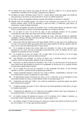 95. Un ciclista tiene que recorrer una etapa de 105 km, 100 hm y 5000 m. Si se piensa detener
    cuando lleve recorridos 2/3 de la etapa. ¿Cuántos km le faltarán?
96. Un billete de avión a Bruselas cuesta 136,75 €. Cuánto dinero tendrá que pagar una familia de
    cinco personas si les hacen un descuento del 15 % por ser familia numerosa?
97. Un reloj se atrasa 10 segundos cada día ¿Cuántos días tardará en atrasarse 2 minutos?
98. Yolanda tiene 54 monedas iguales. Las coloca en dos montones una encima de otra. Si en el
    primero montón coloca 7/9 de las monedas y cada una mide 1,2 milímetros ¿qué altura, en
    centímetros, tendrá el cilindro formado?
99. El consumo de gasolina del coche de mi padre es de 7,4 litros cada 100 km. Si cada litro cuesta
    0,947 € ¿cuánto dinero costará el consumo de gasolina en un viaje de 350 km?
100. En un plato se sirve 1/6 de litro de sopa. Si una cucharada contiene 10 ml ¿Cuántas
   cucharadas de sopa tendré que tomar para terminar toda la sopa del plato?
101. Al almacén han llegado tres camiones cargados de arroz. Cada uno llevaba las siguientes
   cantidades: 283 kg y 450 dag, 3570 hg y 80 dag, 459 kg y 247 hg. ¿Cuántos paquetes de un kilo
   obtendrán cuando envasen todo?
102. Arturo pesa 955 hg, María José 6,475 dag, Nicolás 21870 g y cada una de las mellizas pesa
   15,5 kg. Si el ascensor indica que pueden llevar una carga máxima de 300 kg, ¿podrán subir los
   cinco a la vez con una maleta que pesa 14 kg y 350 g?
103. En el pueblo de Noelia este verano hubo tres incendios: En total se han quemado una
   superficie de 37,5 km2. Uno de los incendios arrasó1450 hm2 y otro 10 millones de m2. ¿Qué
   superficie ha quemado el tercer incendio?
104. En el plano de un piso con escala 1:50, el salón mide 12 cm de ancho y 15 cm de largo
   ¿Cuáles son las medidas reales del salón en metros?
105. Una floristería ha realizado 15 centros de flores con 3 personas durante una jornada.
   ¿Cuántos centros de flores poder elaborar al día 12 personas?
106. Para hacer un postre Antonio ha mezclado 1 litro, 2 dl y 5 cl de leche con 25 dl de puré de
   fresa. Ahora tiene que introducir la mezcla en el congelador en tarrinas de 25 cl, ¿cuántas tarrinas
   necesita para repartir toda la mezcla?
107. De un campo de 0,15 km2 de superficie, se han sembrado 576 dam2. Si una hectárea
   equivale a un hm2, ¿cuántas hectáreas quedan por sembrar?
108.    Hemos comprado melones a razón de 4.8 € cada 4 melones; vendiéndolos a razón de 11.40
   € la media docena ¿Cuál es la ganancia en cada melón?
109. Un almacenista compró 25 docenas de vasos a 0.15 € cada vaso. Si en el transporte se hna
   roto medio centenar de vasos ¿a cómo deberá vender el resto para ganar 5 €?
110. Compramos una moto por 1060 €. ¿En cuánto la venderemos si queremos ganar una quinta
   parte del precio de compra?

111. Un florista compra 50 ramos a 5.30 € cada uno y los vende ganando en total 250 € ¿A cómo
   ha vendido cada ramo?

112.    Compramos 45 adhesivos a 3.4 € cada uno y nos regalan uno por cada 5 que compramos. Si
   los vendemos todos a 3.2 € cada uno ¿cuánto ganamos?

113. Un tendero compra 20 docenas de huevos a 0.9 € la docena. Se le rompen 3 docenas, ¿a
   cómo debe vender cada docena que le quedan, si quiere ganar 16 €?

114. Un tendero compró 17 cajas de fruta a 8 € cada una. El peso neto total de la fruta era de 330
   kg. Si la vendió a 1.5 € el kg, ¿qué beneficio obtuvo?



CEIP LOS ALMENDROS.             PROBLEMAS DE MATEMÁTICAS 6º PRIMARIA                           -6-
 