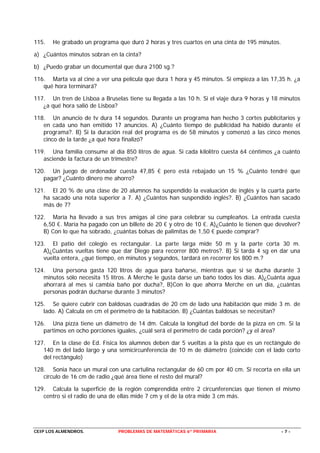 115.   He grabado un programa que duró 2 horas y tres cuartos en una cinta de 195 minutos.

a) ¿Cuántos minutos sobran en la cinta?

b) ¿Puedo grabar un documental que dura 2100 sg.?

116. Marta va al cine a ver una película que dura 1 hora y 45 minutos. Si empieza a las 17,35 h. ¿a
   qué hora terminará?

117. Un tren de Lisboa a Bruselas tiene su llegada a las 10 h. Si el viaje dura 9 horas y 18 minutos
   ¿a qué hora salió de Lisboa?

118. Un anuncio de tv dura 14 segundos. Durante un programa han hecho 3 cortes publicitarios y
   en cada uno han emitido 17 anuncios. A) ¿Cuánto tiempo de publicidad ha habido durante el
   programa?. B) Si la duración real del programa es de 58 minutos y comenzó a las cinco menos
   cinco de la tarde ¿a qué hora finalizó?

119. Una familia consume al día 850 litros de agua. Si cada kilolitro cuesta 64 céntimos ¿a cuánto
   asciende la factura de un trimestre?

120. Un juego de ordenador cuesta 47,85 € pero está rebajado un 15 % ¿Cuánto tendré que
   pagar? ¿Cuánto dinero me ahorro?

121. El 20 % de una clase de 20 alumnos ha suspendido la evaluación de inglés y la cuarta parte
   ha sacado una nota superior a 7. A) ¿Cuántos han suspendido inglés?. B) ¿Cuántos han sacado
   más de 7?

122. María ha llevado a sus tres amigas al cine para celebrar su cumpleaños. La entrada cuesta
   6,50 €. María ha pagado con un billete de 20 € y otro de 10 €. A)¿Cuánto le tienen que devolver?
   B) Con lo que ha sobrado, ¿cuántas bolsas de palimitas de 1,50 € puede comprar?

123. El patio del colegio es rectangular. La parte larga mide 50 m y la parte corta 30 m.
   A)¿Cuántas vueltas tiene que dar Diego para recorrer 800 metros?. B) Si tarda 4 sg en dar una
   vuelta entera, ¿qué tiempo, en minutos y segundos, tardará en recorrer los 800 m.?

124. Una persona gasta 120 litros de agua para bañarse, mientras que si se ducha durante 3
   minutos sólo necesita 15 litros. A Merche le gusta darse un baño todos los días. A)¿Cuánta agua
   ahorrará al mes si cambia baño por ducha?, B)Con lo que ahorra Merche en un día, ¿cuántas
   personas podrán ducharse durante 3 minutos?

125. Se quiere cubrir con baldosas cuadradas de 20 cm de lado una habitación que mide 3 m. de
   lado. A) Calcula en cm el perímetro de la habitación. B) ¿Cuántas baldosas se necesitan?

126. Una pizza tiene un diámetro de 14 dm. Calcula la longitud del borde de la pizza en cm. Si la
   partimos en ocho porciones iguales, ¿cuál será el perímetro de cada porción? ¿y el área?

127. En la clase de Ed. Física los alumnos deben dar 5 vueltas a la pista que es un rectángulo de
   140 m del lado largo y una semicircunferencia de 10 m de diámetro (coincide con el lado corto
   del rectángulo)

128. Sonia hace un mural con una cartulina rectangular de 60 cm por 40 cm. Si recorta en ella un
   círculo de 16 cm de radio ¿qué área tiene el resto del mural?

129. Calcula la superficie de la región comprendida entre 2 circunferencias que tienen el mismo
   centro si el radio de una de ellas mide 7 cm y el de la otra mide 3 cm más.




CEIP LOS ALMENDROS.            PROBLEMAS DE MATEMÁTICAS 6º PRIMARIA                          -7-
 