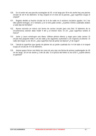 130. En el centro de una parcela rectangular de 50 m de largo por 40 m de ancho hay una piscina
   circular de 20 m de diámetro. Si hay césped en el resto de la parcela, ¿qué superficie ocupa el
   césped?

131. Ángeles dividió su huerto circular de 8 m de radio en 6 sectores circulares iguales. En 3 de
   ellos plantó lechugas, en 2 tomates y en el otro judía verdes. ¿Cuántos metros cuadrados dedicó
   a cada tipo de hortaliza?

132. Aurora necesita un marco con forma de corona circular para una foto. El diámetro de la
   circunferencia exterior debe medir 9 dm y el interior tiene 72 cm. ¿Qué superficie tendrá el
   marco?

133. Javier y Laura construyen una diana. Utilizan pintura blanca y negra para cada corona. El
   círculo más pequeño mide 5 cm de radio y los siguientes aumentan 5 cm respecto al anterior. El
   radio del mayor es de 30 cm. ¿Qué superficie han de pintar de blanco? ¿Y de negro?

134. Calcula la superficie que queda sin plantar de un jardín cuadrado de 4 m de lado si el césped
   ocupa un círculo de 4 m de diámetro.

135. Jimena quiere forrar con fieltro las caras de una caja con forma de prisma cuadrangular de 30
   cm de largo, 20 cm de ancho y 2 dm de alto. Si el precio del fieltro es de 8,50 € ¿cuánto dinero
   se gastará?




CEIP LOS ALMENDROS.            PROBLEMAS DE MATEMÁTICAS 6º PRIMARIA                         -8-
 