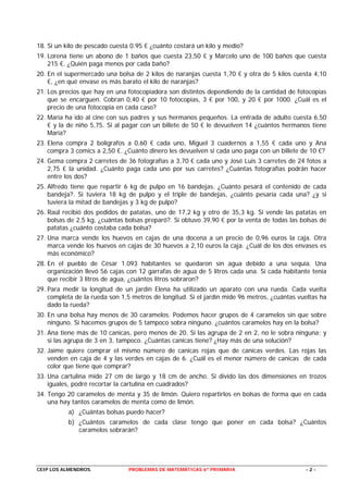 18. Si un kilo de pescado cuesta 0.95 € ¿cuánto costará un kilo y medio?
19. Lorena tiene un abono de 1 baños que cuesta 23,50 € y Marcelo uno de 100 baños que cuesta
    215 €. ¿Quién paga menos por cada baño?
20. En el supermercado una bolsa de 2 kilos de naranjas cuesta 1,70 € y otra de 5 kilos cuesta 4,10
    €, ¿en qué envase es más barato el kilo de naranjas?
21. Los precios que hay en una fotocopiadora son distintos dependiendo de la cantidad de fotocopias
    que se encarguen. Cobran 0,40 € por 10 fotocopias, 3 € por 100, y 20 € por 1000. ¿Cuál es el
    precio de una fotocopia en cada caso?
22. María ha ido al cine con sus padres y sus hermanos pequeños. La entrada de adulto cuesta 6,50
    € y la de niño 5,75. Si al pagar con un billete de 50 € le devuelven 14 ¿cuántos hermanos tiene
    María?
23. Elena compra 2 bolígrafos a 0,60 € cada uno, Miguel 3 cuadernos a 1,55 € cada uno y Ana
    compra 3 comics a 2,50 €. ¿Cuánto dinero les devuelven si cada uno paga con un billete de 10 €?
24. Gema compra 2 carretes de 36 fotografías a 3,70 € cada uno y José Luis 3 carretes de 24 fotos a
    2,75 € la unidad. ¿Cuánto paga cada uno por sus carretes? ¿Cuántas fotografías podrán hacer
    entre los dos?
25. Alfredo tiene que repartir 6 kg de pulpo en 16 bandejas. ¿Cuánto pesará el contenido de cada
    bandeja?. Si tuviera 18 kg de pulpo y el triple de bandejas, ¿cuánto pesaría cada una? ¿y si
    tuviera la mitad de bandejas y 3 kg de pulpo?
26. Raúl recibió dos pedidos de patatas, uno de 17,2 kg y otro de 35,3 kg. Si vende las patatas en
    bolsas de 2,5 kg, ¿cuántas bolsas preparó?. Si obtuvo 39,90 € por la venta de todas las bolsas de
    patatas ¿cuánto costaba cada bolsa?
27. Una marca vende los huevos en cajas de una docena a un precio de 0,96 euros la caja. Otra
    marca vende los huevos en cajas de 30 huevos a 2,10 euros la caja. ¿Cuál de los dos envases es
    más económico?
28. En el pueblo de César 1.093 habitantes se quedaron sin agua debido a una sequía. Una
    organización llevó 56 cajas con 12 garrafas de agua de 5 litros cada una. Si cada habitante tenía
    que recibir 3 litros de agua, ¿cuántos litros sobraron?
29. Para medir la longitud de un jardín Elena ha utilizado un aparato con una rueda. Cada vuelta
    completa de la rueda son 1,5 metros de longitud. Si el jardín mide 96 metros, ¿cuántas vueltas ha
    dado la rueda?
30. En una bolsa hay menos de 30 caramelos. Podemos hacer grupos de 4 caramelos sin que sobre
    ninguno. Si hacemos grupos de 5 tampoco sobra ninguno. ¿cuántos caramelos hay en la bolsa?
31. Ana tiene más de 10 canicas, pero menos de 20. Si las agrupa de 2 en 2, no le sobra ninguna; y
    si las agrupa de 3 en 3, tampoco. ¿Cuántas canicas tiene? ¿Hay más de una solución?
32. Jaime quiere comprar el mismo número de canicas rojas que de canicas verdes. Las rojas las
    venden en caja de 4 y las verdes en cajas de 6. ¿Cuál es el menor número de canicas de cada
    color que tiene que comprar?
33. Una cartulina mide 27 cm de largo y 18 cm de ancho. Si divido las dos dimensiones en trozos
    iguales, podré recortar la cartulina en cuadrados?
34. Tengo 20 caramelos de menta y 35 de limón. Quiero repartirlos en bolsas de forma que en cada
    una hay tantos caramelos de menta como de limón.
           a) ¿Cuántas bolsas puedo hacer?
           b) ¿Cuántos caramelos de cada clase tengo que poner en cada bolsa? ¿Cuántos
              caramelos sobrarán?




CEIP LOS ALMENDROS.             PROBLEMAS DE MATEMÁTICAS 6º PRIMARIA                         -2-
 