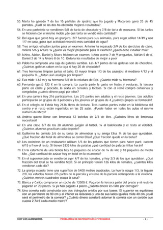 55. Marta ha ganado 7 de las 15 partidas de ajedrez que ha jugado y Macarena ganó 23 de 45
    partidas. ¿Cuál de las dos ha obtenido mejores resultados?
56. En una pastelería se vendieron 5/8 de tarta de chocolate y 7/8 de tarta de manzana. Si las tartas
    se hicieron con el mismo molde ¿de qué tarta se vendió más cantidad?
57. Del agua que gastó hoy un granjero, 2/7 fueron para sus animales, para regar utilizó 14/49 y usó
    1/7 en casa ¿para qué actividad necesitó más cantidad de agua?
58. Tres amigos estudian juntos para un examen. Antonio ha repasado 2/9 de los ejercicios de clase,
    Violeta 5/6 y Arturo ¾ ¿quién va mejor preparado para el examen? ¿quién debe estudiar más?
59. Ichiro, Adrián, Daniel y Álvaro hicieron un examen. Ichiro acerto 7 de 9 preguntas, Adrián 5 de 6,
    Daniel 2 de 14 y Álvaro 8 de 10. Ordena los resultados de mejor a peor
60. Pablo ha comprado una caja de galletas surtidas. Las 4/7 partes de las galletas son de chocolate.
    ¿Cuántas galletas caben en la caja si hay 20 de chocolate?
61. Tres hermanos limpian juntos el baño. El mayor limpia 1/3 de los azulejos; el mediano 4/12 y el
    pequeño ¼, ¿faltan aún azulejos por limpiar?
62. Eva mide 1,62 m y su hermana 5/8 de la estatura de Eva. ¿Cuánto mide su hermana?
63. Fernando gastó 123 € en la compra. La cuarta parte la gasto en frutas y verduras, la tercera
    parte en carne y pescado, la sexta en cereales y lácteos. Si con el resto compró conservas y
    congelados ¿cuánto dinero pagó por ellos?
64. En una carrera hay 216 participantes. Las 2/3 partes son adultos y el resto jóvenes. Los adultos
    participarán en grupos de 3 personas y los jóvenes en grupos de 4 ¿cuántos grupos se formarán?
65. En el colegio de Estela hay 2436 libros de lectura. Tres cuartas partes están en la biblioteca del
    centro y el resto están repartidos en las 25 aulas. ¿Puede haber en todas las aulas el mismo
    número de libros?
66. Andrea quiere llenar con limonada 12 botellas de 2/3 de litro. ¿Cuántos litros de limonada
    necesitará?
67. En una clase 3/7 de los 28 alumnos juegan al fútbol, ¼ al baloncesto y el resto al voleibol.
    ¿Cuántos alumnos practican cada deporte?
68. Guillermo ha comido 2/6 de su bolsa de almendras y su amiga Elisa ¾ de las que quedaban.
    ¿Qué fracción del total de almendras se comió Elisa? ¿Qué fracción queda en la bolsa?
69. Los cocineros de un restaurante utilizan 1/5 de las patatas que tienen para hacer puré, cuecen
    6/15 y fríen el resto. Si tienen 5335 kilos de patatas ¿qué cantidad de patatas fritas harán?
70. En la estantería de una tienda hay 16 paquetes de azúcar de ¼ de kilo y 18 paquetes de medio
    kilo. ¿Qué cantidad de azúcar hay en total en la estantería?
71. En el supermercado se vendieron ayer 4/7 de los tomates, y hoy 2/3 de los que quedaban. ¿Qué
    fracción del total se ha vendido hoy?. Si en principio tenían 126 kilos de tomates, ¿cuántos kilos
    vendieron cada día?
72. La granja escuela tiene una superficie de 5400 metros cuadrados. La huerta ocupa 1/3, la laguan
    2/9, los establos tienen 2/5 partes de la parcela y el resto de la parcela corresponde a la vivienda.
    ¿Cuántos metros cuadrados ocupa la casa?
73. Blanca y Carlos compraron un coche de 13500 €. Pagaron la tercera parte del precio y el resto lo
    pagarán en 20 plazos. Si ya han pagado 4 plazos ¿cuánto dinero les falta por entregar?
74. Una cometa está construida con dos triángulos unidos por sus bases. El superior es equilátero
    con un perímetro de 90 cm y el inferior es isósceles y uno de sus lados iguales mide 40 cm ¿cuál
    será el perímetro de la cometa? ¿Cuánto dinero constará adornar la cometa con un cordón que
    cuesta 2,74 € cada medio metro?




CEIP LOS ALMENDROS.              PROBLEMAS DE MATEMÁTICAS 6º PRIMARIA                            -4-
 