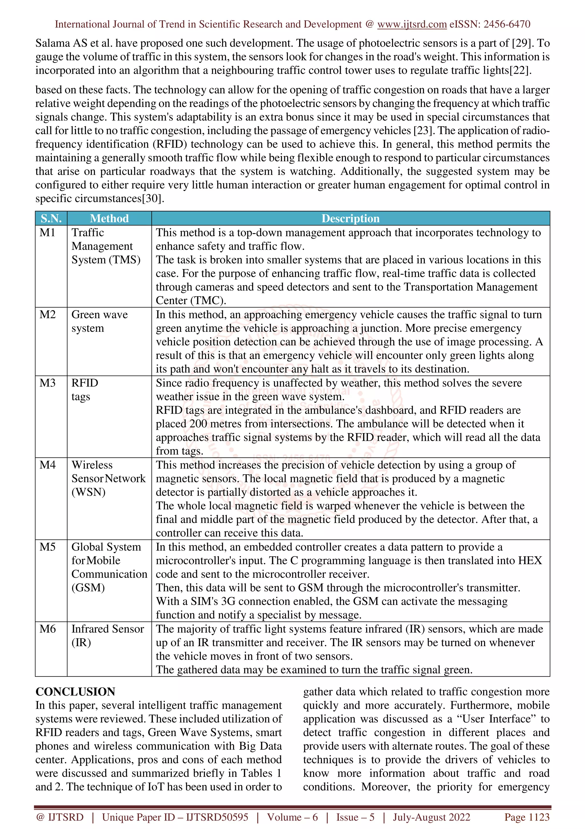 International Journal of Trend in Scientific Research and Development @ www.ijtsrd.com eISSN: 2456-6470
@ IJTSRD | Unique Paper ID – IJTSRD50595 | Volume – 6 | Issue – 5 | July-August 2022 Page 1123
Salama AS et al. have proposed one such development. The usage of photoelectric sensors is a part of [29]. To
gauge the volume of traffic in this system, the sensors look for changes in the road's weight. This information is
incorporated into an algorithm that a neighbouring traffic control tower uses to regulate traffic lights[22].
based on these facts. The technology can allow for the opening of traffic congestion on roads that have a larger
relative weight depending on the readings of the photoelectric sensors by changing the frequency at which traffic
signals change. This system's adaptability is an extra bonus since it may be used in special circumstances that
call for little to no traffic congestion, including the passage of emergency vehicles [23]. The application of radio-
frequency identification (RFID) technology can be used to achieve this. In general, this method permits the
maintaining a generally smooth traffic flow while being flexible enough to respond to particular circumstances
that arise on particular roadways that the system is watching. Additionally, the suggested system may be
configured to either require very little human interaction or greater human engagement for optimal control in
specific circumstances[30].
S.N. Method Description
M1 Traffic
Management
System (TMS)
This method is a top-down management approach that incorporates technology to
enhance safety and traffic flow.
The task is broken into smaller systems that are placed in various locations in this
case. For the purpose of enhancing traffic flow, real-time traffic data is collected
through cameras and speed detectors and sent to the Transportation Management
Center (TMC).
M2 Green wave
system
In this method, an approaching emergency vehicle causes the traffic signal to turn
green anytime the vehicle is approaching a junction. More precise emergency
vehicle position detection can be achieved through the use of image processing. A
result of this is that an emergency vehicle will encounter only green lights along
its path and won't encounter any halt as it travels to its destination.
M3 RFID
tags
Since radio frequency is unaffected by weather, this method solves the severe
weather issue in the green wave system.
RFID tags are integrated in the ambulance's dashboard, and RFID readers are
placed 200 metres from intersections. The ambulance will be detected when it
approaches traffic signal systems by the RFID reader, which will read all the data
from tags.
M4 Wireless
SensorNetwork
(WSN)
This method increases the precision of vehicle detection by using a group of
magnetic sensors. The local magnetic field that is produced by a magnetic
detector is partially distorted as a vehicle approaches it.
The whole local magnetic field is warped whenever the vehicle is between the
final and middle part of the magnetic field produced by the detector. After that, a
controller can receive this data.
M5 Global System
forMobile
Communication
(GSM)
In this method, an embedded controller creates a data pattern to provide a
microcontroller's input. The C programming language is then translated into HEX
code and sent to the microcontroller receiver.
Then, this data will be sent to GSM through the microcontroller's transmitter.
With a SIM's 3G connection enabled, the GSM can activate the messaging
function and notify a specialist by message.
M6 Infrared Sensor
(IR)
The majority of traffic light systems feature infrared (IR) sensors, which are made
up of an IR transmitter and receiver. The IR sensors may be turned on whenever
the vehicle moves in front of two sensors.
The gathered data may be examined to turn the traffic signal green.
CONCLUSION
In this paper, several intelligent traffic management
systems were reviewed. These included utilization of
RFID readers and tags, Green Wave Systems, smart
phones and wireless communication with Big Data
center. Applications, pros and cons of each method
were discussed and summarized briefly in Tables 1
and 2. The technique of IoT has been used in order to
gather data which related to traffic congestion more
quickly and more accurately. Furthermore, mobile
application was discussed as a “User Interface” to
detect traffic congestion in different places and
provide users with alternate routes. The goal of these
techniques is to provide the drivers of vehicles to
know more information about traffic and road
conditions. Moreover, the priority for emergency
 