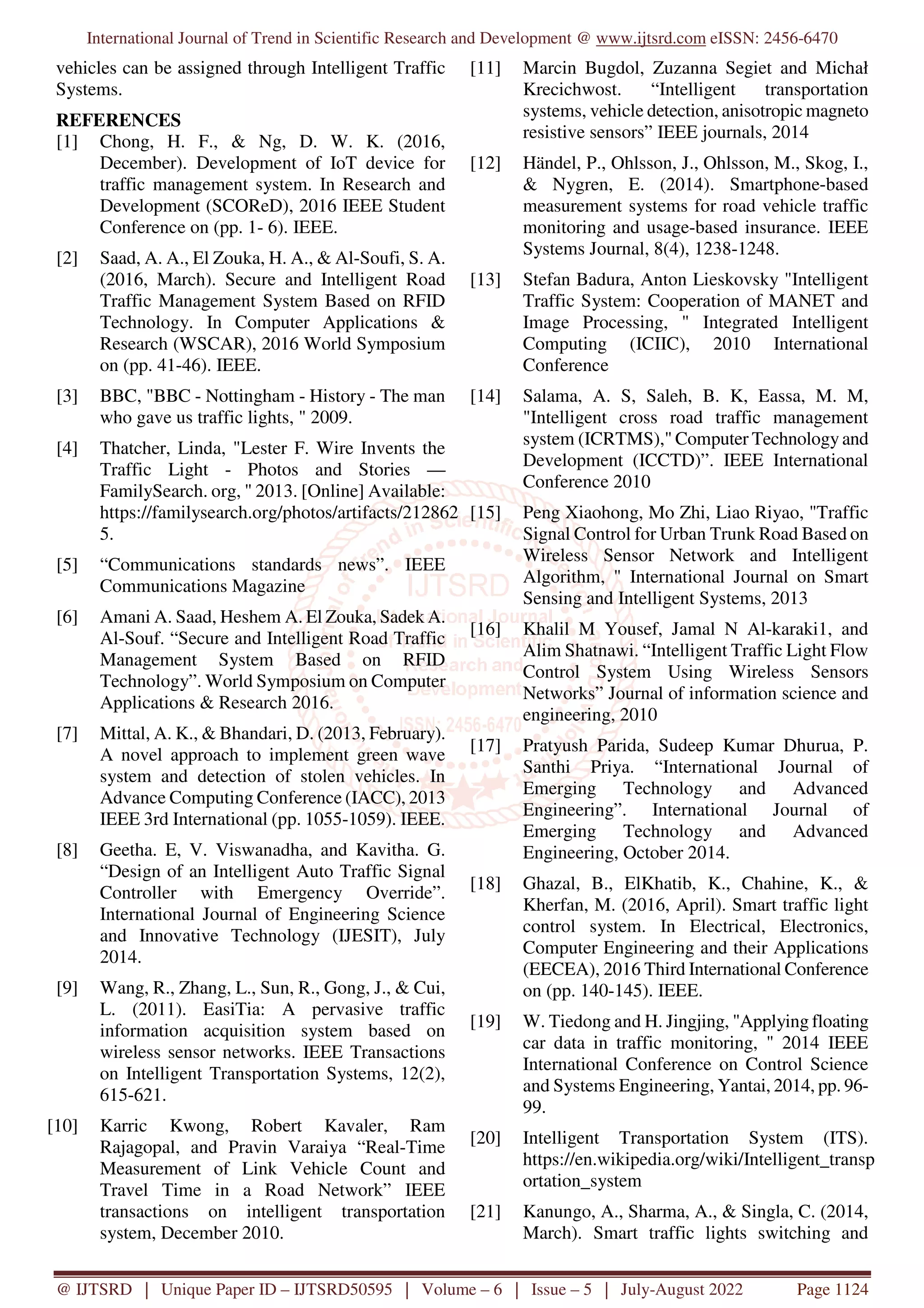 International Journal of Trend in Scientific Research and Development @ www.ijtsrd.com eISSN: 2456-6470
@ IJTSRD | Unique Paper ID – IJTSRD50595 | Volume – 6 | Issue – 5 | July-August 2022 Page 1124
vehicles can be assigned through Intelligent Traffic
Systems.
REFERENCES
[1] Chong, H. F., & Ng, D. W. K. (2016,
December). Development of IoT device for
traffic management system. In Research and
Development (SCOReD), 2016 IEEE Student
Conference on (pp. 1- 6). IEEE.
[2] Saad, A. A., El Zouka, H. A., & Al-Soufi, S. A.
(2016, March). Secure and Intelligent Road
Traffic Management System Based on RFID
Technology. In Computer Applications &
Research (WSCAR), 2016 World Symposium
on (pp. 41-46). IEEE.
[3] BBC, "BBC - Nottingham - History - The man
who gave us traffic lights, " 2009.
[4] Thatcher, Linda, "Lester F. Wire Invents the
Traffic Light - Photos and Stories —
FamilySearch. org, " 2013. [Online] Available:
https://familysearch.org/photos/artifacts/212862
5.
[5] “Communications standards news”. IEEE
Communications Magazine
[6] Amani A. Saad, Heshem A. El Zouka, Sadek A.
Al-Souf. “Secure and Intelligent Road Traffic
Management System Based on RFID
Technology”. World Symposium on Computer
Applications & Research 2016.
[7] Mittal, A. K., & Bhandari, D. (2013, February).
A novel approach to implement green wave
system and detection of stolen vehicles. In
Advance Computing Conference (IACC), 2013
IEEE 3rd International (pp. 1055-1059). IEEE.
[8] Geetha. E, V. Viswanadha, and Kavitha. G.
“Design of an Intelligent Auto Traffic Signal
Controller with Emergency Override”.
International Journal of Engineering Science
and Innovative Technology (IJESIT), July
2014.
[9] Wang, R., Zhang, L., Sun, R., Gong, J., & Cui,
L. (2011). EasiTia: A pervasive traffic
information acquisition system based on
wireless sensor networks. IEEE Transactions
on Intelligent Transportation Systems, 12(2),
615-621.
[10] Karric Kwong, Robert Kavaler, Ram
Rajagopal, and Pravin Varaiya “Real-Time
Measurement of Link Vehicle Count and
Travel Time in a Road Network” IEEE
transactions on intelligent transportation
system, December 2010.
[11] Marcin Bugdol, Zuzanna Segiet and Michał
Krecichwost. “Intelligent transportation
systems, vehicle detection, anisotropic magneto
resistive sensors” IEEE journals, 2014
[12] Händel, P., Ohlsson, J., Ohlsson, M., Skog, I.,
& Nygren, E. (2014). Smartphone-based
measurement systems for road vehicle traffic
monitoring and usage-based insurance. IEEE
Systems Journal, 8(4), 1238-1248.
[13] Stefan Badura, Anton Lieskovsky "Intelligent
Traffic System: Cooperation of MANET and
Image Processing, " Integrated Intelligent
Computing (ICIIC), 2010 International
Conference
[14] Salama, A. S, Saleh, B. K, Eassa, M. M,
"Intelligent cross road traffic management
system (ICRTMS)," Computer Technology and
Development (ICCTD)”. IEEE International
Conference 2010
[15] Peng Xiaohong, Mo Zhi, Liao Riyao, "Traffic
Signal Control for Urban Trunk Road Based on
Wireless Sensor Network and Intelligent
Algorithm, " International Journal on Smart
Sensing and Intelligent Systems, 2013
[16] Khalil M Yousef, Jamal N Al-karaki1, and
Alim Shatnawi. “Intelligent Traffic Light Flow
Control System Using Wireless Sensors
Networks” Journal of information science and
engineering, 2010
[17] Pratyush Parida, Sudeep Kumar Dhurua, P.
Santhi Priya. “International Journal of
Emerging Technology and Advanced
Engineering”. International Journal of
Emerging Technology and Advanced
Engineering, October 2014.
[18] Ghazal, B., ElKhatib, K., Chahine, K., &
Kherfan, M. (2016, April). Smart traffic light
control system. In Electrical, Electronics,
Computer Engineering and their Applications
(EECEA), 2016 Third International Conference
on (pp. 140-145). IEEE.
[19] W. Tiedong and H. Jingjing, "Applying floating
car data in traffic monitoring, " 2014 IEEE
International Conference on Control Science
and Systems Engineering, Yantai, 2014, pp. 96-
99.
[20] Intelligent Transportation System (ITS).
https://en.wikipedia.org/wiki/Intelligent_transp
ortation_system
[21] Kanungo, A., Sharma, A., & Singla, C. (2014,
March). Smart traffic lights switching and
 