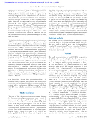 Vohra, et   al.: Oral and systemic manifestations in HIV patients
Journal of Family Medicine and Primary Care	 3248	 Volume 8 : Issue 10 : October 2019
mechanism by depletion of cluster of differentiation 4 (CD4)
cells.[3]
Human immune deficiency virus is a RNA retrovirus
which attacks the immune system leading to suppression of
immunity of a person infected and weakens the body defense to
a level that human body becomes extremely prone to infections
and cross‑infections over a period of time.[4]
This renders the
patient susceptible to opportunistic infections and malignancies.
Absolute CD4 count has been widely used as lab marker for
immune suppression in HIV infection.[5,6]
Specific common oral
lesions and systemic manifestations have been documented to
be related with immune suppression as indicated by CD4 counts
that has been widely studied and reported in developed countries.
However, documentation and relation of CD4 count with oral
and systemic manifestation in Asian countries specifically India
have been sparse.
Thereareconsiderableregionalvariationsintheoralmanifestations
of HIV infection, depending both on the  populations studied
and on the clinical heterogeneity. The oral manifestations in Asian
countries as compared to western countries and other developing
nations  in Africa and Latin Americas are relatively different. The
constraint of resources in Asian countries hinders  the possibility
of providing an effective healthcare system. Though many studies
have been conducted on oral manifestations in HIV, the research
in Asia is currently  at a pivotal juncture as the existing research
is getting  repetitive.[7,8]
Currently, Asian studies predominantly
focus  on prevalence of oral manifestations and assess their
association with parameters of HIV infection, sociodemographic
data, and deleterious habits. Hence, a cross‑sectional study was
undertaken among HIV population in western India, Gujarat
with objectives to (1) to calculate CD4 count of HIV‑positive
patients, (2) to evaluate systemic manifestations of HIV‑positive
patients, (3) to detect oro‑maxillofacial manifestations in
HIV‑positive patients, (4) to compare and correlate systemic
and oro‑maxillofacial manifestations of HIV‑positive patients
with the CD4 count.
HIV infection is a major health concerned in India. The
importance of oral lesions as clinical features have been reported
worldwide. However, there are very few reports on correlation of
systemic and oral manifestations of HIV seropositive individuals
with CD4 count in Indian subcontinent especially the western
region.
Study   Population
The total of 100 HIV seropositive subjects were screened
for the cross‑sectional prospective study over a period of
3 years starting from January 2007‑‑2010 with the approval of
institutional research ethical committee SUVEC/ON/20/2007
(dated 20-08-2007) along with approval taken from NACO to
conduct the study. Written informed consents were taken from
all the participants in their regional language. The patients were
selected from outpatient departments of infectious disease,
Dheeraj General Hospital, Department of Oral Medicine and
Radiology, K M Shah Dental College and Hospital Piperia,
Vadodara, and non‑governmental organizations working for
HIV‑positive individuals in Vadodara for a period of over 3 years.
Newly diagnosed HIV seropositive patients before starting
anti‑retroviral therapy (ART) were selected. Participants were
excluded who already started ART and who were not ready to
be part of study preclude informed consent. The personal and
medical history along with the findings of oral examination and
investigations were recorded in the proforma specially designed
for this study. Patients according to CD4+ counts were clustered
into three groups and randomly selected: 0–200 cells/mm3
,
201–499 cells/mm3
, and more than 500 cells/mm3
. A single
examiner trained in oral diagnosis examined and recorded all
oromucosal lesions. Oral lesions were diagnosed according to
presumptive criteria of EEC Clearinghouse Classification.[9]
Statistical analysis
The statistical analysis was done using SPSS (Statistical Package
for Social Sciences) version 17 statistical analysis software.
The tests used for analysis were t‑test for independent
samples, Chi‑square test, and Pearson’s correlation. Probability
values (P value) were obtained and the statistical significance of
the data was determined.
Results
The study group consisted of total 100 HIV seropositive,
57 (57%) males, and 43 (43%) females. The age range for
study group was from 6 years to 65 years with mean age of
34.14 ± 11.51 years. In study group, out of total 57 males,
40 (70%) were married, 12 (21%) were unmarried, 4 (7%) were
divorcees, and 1 (1.75%) was widower, whereas out of total
43 females, 25 (58.13%) were married, 5 (11.6%) were unmarried,
2 (4.65%) were divorcees, and 11 (25.5%) were widows. Most
common mode of HIV transmission was unprotected sexual
practices (70%) followed by blood transfusion (18%), vertical
transmission (9%), and intravenous drug users (3%). In study
group, mean CD4 count in males was 253.51 ± 220.773, whereas
it was 230.86 ± 153.327 in females. On applying independent
t‑test no correlation was found between CD4 count of males and
females population (P > 0.005). In study group of 100 patients,
55% patients had CD4 count below 200 (Category C), 34%
had CD4 count between 201 and 499 (Category B), and 11%
had CD4 count above 500 (Category A) as shown in Table 1.
Out of total 57 males, 21 (36.8%) had tuberculosis followed by
3 (5.2%) cases of herpes zoster, 2 (3.5%) cases of pneumonia,
1 (1.75%) case of typhoid, jaundice, and malaria each. Out of
total 43 females, 13 (30.2%) had tuberculosis, 2 (4.6%) cases
of pneumonia, 2 (4.6%) cases of anemia, 2 (4.6%) of typhoid.
The most common systemic manifestation in HIV‑positive
patients was tuberculosis [Table 2]. Out of total 55 patients in
the category C, 34 (61.8%) had systemic manifestations. In the
category B, out of 34 patients 12 patients (35.2%) had systemic
manifestations, whereas only 2 (18.1%) patients out of 11 had
systemic manifestation in the category A as shown in Table 3.
On applying Chi‑square test for statistical analysis, P value was
less than 0.05 which showed a significant correlation between
[Downloaded free from http://www.jfmpc.com on Saturday, November 2, 2019, IP: 124.123.32.247]
 