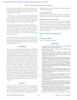 Vohra, et   al.: Oral and systemic manifestations in HIV patients
Journal of Family Medicine and Primary Care	 3251	 Volume 8 : Issue 10 : October 2019
The common oral manifestations recorded in females were
candidiasis (13.8%) and apthous stomatitis (13.8%), followed by
chronic generalized periodontitis (8.3%), gingivitis (11.1%), and
premalignant lesions (5.5%).
Unlike the previous studies by Campisi et al. and K. Rangnathan
et al., no significant difference was found in prevalence of oral
lesions in both sexes in our study.[13,14]
Campisi et al. found the
higher prevalence of oral lesions in males, whereas K. Rangnathan
et al. found higher prevalence of oral lesions in females.
The most common oral manifestation in males and females was
found to be candidiasis (19.4%) with the average CD4 count
of 191 ± 120.05 and the most common variant of candidiasis
encountered was pseudomembranous type. These results are
consistent with findings by various other investigators[8,15‑18]
who examined oral lesions and conditions associated with
HIV‑positive patients.
It was found that decrease in CD4 count is associated with a
range of oral and systemic manifestations and can be used as
prognostic immune depression markers which could be helpful
for management of AIDS patients. These results were congruent
with previous studies.[8,9,11,14‑21]
Conclusion
The main mode of HIV transmission in males is unprotected
sexual practices with multiple partners including commercial
sex workers by heterosexual route and most of women has
acquired HIV infection from there infected spouses. There was
no significant difference in the average CD4 count of males and
females. Most common systemic manifestation of HIV‑positive
patients in both males and females was tuberculosis. Oral
manifestations were recorded in almost all HIV‑positive patients
with CD4 count below 500. There is equal prevalence of oral
lesions in both sexes. Most common oral manifestation in both
males and females is candidiasis with CD4 count below 200.
Limitation of the study is that there was no significant correlation
between any particular oral lesion and CD4 count. There is
a significant correlation between decrease in CD4 count and
prevalence of oral lesions, therefore decrease in CD4 count can
be used as a prognostic marker in HIV‑positive patients but to
exactly pin point which particular oral or systemic manifestation
has to have direct correlation with disease progress and formulate
a classification based on that similar studies with larger sample
size and different geographical locations in India have to be
conducted.
Summary
Correlation of CD4 count with oral and systemic manifestation
in HIV patient demonstrate the role of oral physician in
identification, diagnosis, and treatment of HIV associated
lesions, providing proper guidance to the patient and allowing
for an early diagnosis and treatment of the disease, which is
fundamental for a successful management of the life conditions
of HIV infected patients.
Acknowledgements
We are grateful to Kirpa foundation, Vadodara and Supratech
laboratories Ahmedabad for providing the CD4 count reports.
Declaration of patient consent
The authors certify that they have obtained all appropriate
patient consent forms. In the form the patient(s) has/have
given his/her/their consent for his/her/their images and other
clinical information to be reported in the journal. The patients
understand that their names and initials will not be published and
due efforts will be made to conceal their identity, but anonymity
cannot be guaranteed.
Financial support and  sponsorship
Nil.
Conflicts of  interest
There are no conflicts of interest.
References
1.	 Piot P, Quinn TC. The AIDS pandemic – A global health
paradigm. N Engl J Med 2013;368:2210‑8.
2.	 AIDS Epidemic Update. UNAIDS. 2018. Available from:
http://www.unaids.org.
3.	 Frimpong P, Amponsah EK, Abebrese J, Kim SM. Oral
manifestations and their correlation to baseline CD4
count of HIV/AIDS patients in Ghana. J Korean Assoc Oral
Maxillofac Surg 2017;43:29‑36.
4.	 Khongkunthian P, Grote M, Isaratanan W, Piyaworawong S,
Reichart PA. Oral manifestation in 45 HIV‑positive children
in Northern Thailand. J Oral Pathol Med 2001;30:549‑52.
5.	 Ranganathan K, Umadevi M, Saraswathi TR, Kumarasamy N,
Solomon S, Johnson N. Oral lesions and conditions
associated with human immunodeficiency infection in 1000
seropositive south Indian patients. Ann Acad Med Singapore
2004;33(Suppl):37‑42.
6.	 Sharma G, Pai KM, Setty S, Ramapuram JT, Nagpal A. Oral
manifestation as predictors of immunue suppression in
HIV/AIDS infected population in South India. Clin Oral
Invest 2008;10:78‑84.
7.	 Greenspan JS, Greenspan D. Oral Manifestations of HIV
Infection. Hong Kong: Quintessence Publishers; 1995.
8.	 Greenspan JS. Sentinels and signposts the epidemiology
significance of oral manifestation of HIV disease. Oral Dis
1997;3(Suppl 1):S13‑7.
9.	 Bravo IM, Correnti M, Escalona L, Perrone M, Brito A, Tovar V,
et al. Prevalence of oral lesions in HIV patients related to
CD4 cell count and viral load in a Venezuelan population.
Med Oral Patol Oral Cir Bucal 2006;11:E33‑9.
10.	 Ranganathan K, Reddy BV, Kumarasamy N, Solomon S,
Viswanathan R, Johnson NW. Oral lesions and conditions
associated with human immune deficiency virus infection
in 300 south Indian patients. Oral Dis 2000;6:152‑7.
11.	 Campisi G, Pizzo G, Mancuso S, Margiotta V. Gender
[Downloaded free from http://www.jfmpc.com on Saturday, November 2, 2019, IP: 124.123.32.247]
 