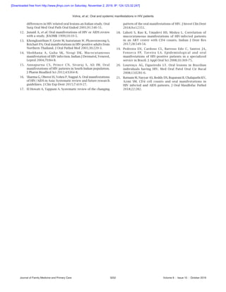 Vohra, et   al.: Oral and systemic manifestations in HIV patients
Journal of Family Medicine and Primary Care	 3252	 Volume 8 : Issue 10 : October 2019
differences in HIV related oral lesions an Italian study. Oral
Surg Oral Med Oral Path Oral Endod 2001;91:546‑51.
12.	 Junaid A, et al. Oral manifestations of HIV or AIDS review
with a study. JIAOMR 1999;10:10-5.
13.	 Khongkunthian P, Grote M, Isaratanan W, Plyaworawong S,
Reichart PA. Oral manifestations in HIV‑positive adults from
Northern Thailand. J Oral Pathol Med 2001;30:220-3.
14.	 Shobhana A, Guha SK, Neogi DK. Mucocutaneous
manifestation of HIV infection. Indian J Dermatol, Venerol,
Leprol 2004;70:84‑8.
15.	 Annapurna CS, Prince CN, Sivaraj S, Ali IM. Oral
manifestations of HIV patients in South Indian population.
J Pharm Bioallied Sci 2012;4:S364‑8.
16.	 Sharma G, Oberoi SS, Vohra P, Nagpal A. Oral manifestations
of HIV/AIDS in Asia: Systematic review and future research
guidelines. J Clin Exp Dent 2015;7:419-27.
17.	 El Howati A, Tappuni A. Systematic review of the changing
pattern of the oral manifestations of HIV. J Invest Clin Dent
2018;9:e12351.
18.	 Lahoti S, Rao K, Umadevi HS, Mishra L. Correlation of
mucocutaneous manifestations of HIV‑infected patients
in an ART center with CD4 counts. Indian J Dent Res
2017;28:549‑54.
19.	 Pedreira EN, Cardoso CL, Barroso Edo C, Santos JA,
Fonseca FP, Taveira LA. Epidemiological and oral
manifestations of HIV‑positive patients in a specialized
service in Brazil. J Appl Oral Sci 2008;16:369‑75.
20.	 Lourenço AG, Figueiredo LT. Oral lesions in Brazilian
individuals having HIV. Med Oral Patol Oral Cir Bucal
2008;13:E281‑6.
21.	 Ratnam M, Nayyar AS, Reddy DS, Ruparani B, Chalapathi KV,
Azmi SM. CD4 cell counts and oral manifestations in
HIV infected and AIDS patients. J Oral Maxillofac Pathol
2018;22:282.
[Downloaded free from http://www.jfmpc.com on Saturday, November 2, 2019, IP: 124.123.32.247]
 