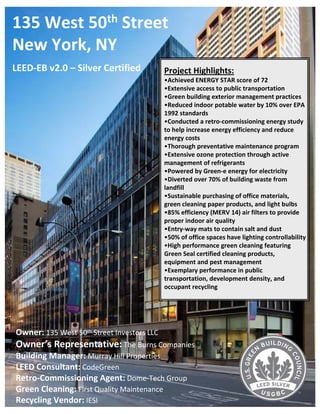 135 West 50th Street 
New York, NY
LEED‐EB v2.0 – Silver Certified             Project Highlights: 
                                            •Achieved ENERGY STAR score of 72
                                            •Extensive access to public transportation 
                                            •Green building exterior management practices 
                                            •Reduced indoor potable water by 10% over EPA 
                                            1992 standards 
                                            •Conducted a retro‐commissioning energy study 
                                            to help increase energy efficiency and reduce 
                                            energy costs 
                                            •Thorough preventative maintenance program 
                                            •Extensive ozone protection through active 
                                            management of refrigerants 
                                            •Powered by Green‐e energy for electricity
                                            •Diverted over 70% of building waste from 
                                            landfill 
                                            •Sustainable purchasing of office materials, 
                                            green cleaning paper products, and light bulbs 
                                            •85% efficiency (MERV 14) air filters to provide 
                                            proper indoor air quality 
                                            •Entry‐way mats to contain salt and dust
                                            •50% of office spaces have lighting controllability 
                                            •High performance green cleaning featuring 
                                            Green Seal certified cleaning products, 
                                            equipment and pest management 
                                            •Exemplary performance in public 
                                            transportation, development density, and 
                                            occupant recycling




Owner: 135 West 50th Street Investors LLC
Owner’s Representative: The Burns Companies
Building Manager: Murray Hill Properties 
LEED Consultant: CodeGreen 
Retro‐Commissioning Agent: Dome‐Tech Group
Green Cleaning: First Quality Maintenance 
Recycling Vendor: IESI 
 