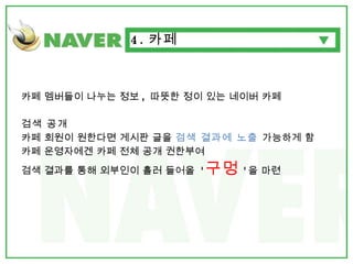 카페 멤버들이 나누는 정보 ,  따뜻한 정이 있는 네이버 카페 검색 공개 카페 회원이 원한다면 게시판 글을  검색 결과에 노출  가능하게 함 카페 운영자에겐 카페 전체 공개 권한부여  검색 결과를 통해 외부인이 흘러 들어올  ' 구멍 ' 을 마련 4. 카페 