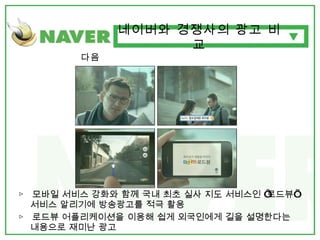 다음 ▷  모바일 서비스 강화와 함께 국내 최초 실사 지도 서비스인 ‘로드뷰’ 서비스 알리기에 방송광고를 적극 활용 ▷  로드뷰 어플리케이션을 이용해 쉽게 외국인에게 길을 설명한다는 내용으로 재미난 광고 네이버와 경쟁사의 광고 비교 
