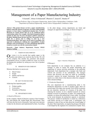 International Journal of Latest Technology in Engineering, Management & Applied Science (IJLTEMAS)
Volume VI, Issue XII, December 2017 | ISSN 2278-2540
www.ijltemas.in Page 136
Management of a Paper Manufacturing Industry
N.Sumathi*
, Abinav.S.Omkarnath#
, Dhanish.A#
, Janani.K#
, Shankar.N#
*
Assistant Professor, Dept. of Aerospace Engineering, Amrita Vishwa Vidyapeetham, Coimbatore, India
#
Department of Chemical Engineering, Amrita Vishwa Vidyapeetham, Coimbatore, India.
Abstract—This project focuses on how a paper manufacturing
industry looks like and how it operates. For better understanding
purpose, we have taken a hypothetical situation here. We have
discussed on various factors that are to be considered before
constructing a plant. For example, what kind of proprietorship is
suitable for this case? We have developed a SWOT Analysis for
the plant, thinking about the pros and cons. This project can be a
guide for a person who is willing to start up a new
manufacturing plant. This report can be used to streamline your
approach to planning by outlining the responsibilities of plant
managers and external factors, as well as identifying appropriate
resources to assist you with the construction of plant.
Keywords— Paper industry, Department, Process, SWOT
Analysis, Staffing
I. VISION OF OUR COMPANY
ur vision is to be provide best quality paper to the
markets and enhance our creativity day by day. We will
be the company that satisfies the customers and provide
extraordinary service. In order to fulfill our vision, we will be
developing new products by setting up a new line of product
by 2025.
II. MISSION OF OUR COMPANY
Missions that lead us to success are:
 Moral Values
 People
 Quality and Service
 Concern
III. KEY TO OUR SUCCESS
Achieving four important goals:
 Product quality
 Lower price
 Promotion of Business
IV. DEPARTMENTATION
A. Boards of Directors
In this company, Board of directors consists of the Founders:
Mr. Amit sharma, Ms. Anitha Singh, Mr. Prem Kumar. They
will form the first level of hierarchy. Each and every decision
is taken by the directors and implemented by them. According
to the plant design, various departments are listed and
managers are appointed accordingly, as shown in Figure 1.
Figure 1: Hierarchy of Departments
B.Managers
Each department in our company has an authority or a
manager in order to ensure the proper functioning and
organizing of various activities pertaining to the particular
department. Each department has a manager who leads and
controls the activities of his subordinates. The manager
ensures that decisions and ideas are made by considering
everyone’s opinion for proper functioning. Each manager
reports on a daily basis to the directors about the company’s
status and proceedings.
C. Production Department
The core department for a manufacturing plant is the
Production department. In order to produce paper, there are
several steps to be taken into account. First will be to procure
the raw materials, selection of a location of the plant. On
selecting the location, we do a detailed research on various
methods involved in production of paper. On comparing the
methods, we choose the method that is most viable. According
to the social demand, the production capacity is calculated.
The process/ method of production is tested on a laboratory
scale before moving on to plant scale. A preliminary cost
estimation is done to have an idea about the overall budget of
the plant. Most importantly, an engineering design of the plant
is developed by the engineers for construction of plant. Next,
O
 