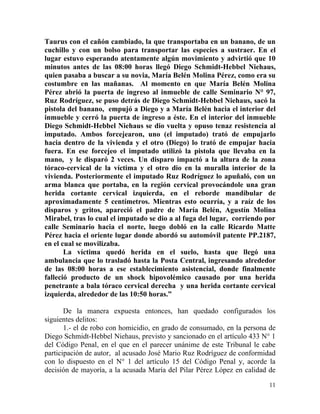 Taurus con el cañón cambiado, la que transportaba en un banano, de un
cuchillo y con un bolso para transportar las especies a sustraer. En el
lugar estuvo esperando atentamente algún movimiento y advirtió que 10
minutos antes de las 08:00 horas llegó Diego Schmidt-Hebbel Niehaus,
quien pasaba a buscar a su novia, María Belén Molina Pérez, como era su
costumbre en las mañanas. Al momento en que María Belén Molina
Pérez abrió la puerta de ingreso al inmueble de calle Seminario N° 97,
Ruz Rodríguez, se puso detrás de Diego Schmidt-Hebbel Niehaus, sacó la
pistola del banano, empujó a Diego y a María Belén hacia el interior del
inmueble y cerró la puerta de ingreso a éste. En el interior del inmueble
Diego Schmidt-Hebbel Niehaus se dio vuelta y opuso tenaz resistencia al
imputado. Ambos forcejearon, uno (el imputado) trató de empujarlo
hacia dentro de la vivienda y el otro (Diego) lo trató de empujar hacia
fuera. En ese forcejeo el imputado utilizó la pistola que llevaba en la
mano, y le disparó 2 veces. Un disparo impactó a la altura de la zona
tóraco-cervical de la víctima y el otro dio en la muralla interior de la
vivienda. Posteriormente el imputado Ruz Rodríguez lo apuñaló, con un
arma blanca que portaba, en la región cervical provocándole una gran
herida cortante cervical izquierda, en el reborde mandibular de
aproximadamente 5 centímetros. Mientras esto ocurría, y a raíz de los
disparos y gritos, apareció el padre de María Belén, Agustín Molina
Mirabel, tras lo cual el imputado se dio a al fuga del lugar, corriendo por
calle Seminario hacia el norte, luego dobló en la calle Ricardo Matte
Pérez hacia el oriente lugar donde abordó su automóvil patente PP.2187,
en el cual se movilizaba.
       La víctima quedó herida en el suelo, hasta que llegó una
ambulancia que lo trasladó hasta la Posta Central, ingresando alrededor
de las 08:00 horas a ese establecimiento asistencial, donde finalmente
falleció producto de un shock hipovolémico causado por una herida
penetrante a bala tóraco cervical derecha y una herida cortante cervical
izquierda, alrededor de las 10:50 horas.”

       De la manera expuesta entonces, han quedado configurados los
siguientes delitos:
       1.- el de robo con homicidio, en grado de consumado, en la persona de
Diego Schmidt-Hebbel Niehaus, previsto y sancionado en el artículo 433 N° 1
del Código Penal, en el que en el parecer unánime de este Tribunal le cabe
participación de autor, al acusado José Mario Ruz Rodríguez de conformidad
con lo dispuesto en el N° 1 del artículo 15 del Código Penal y, acorde la
decisión de mayoría, a la acusada María del Pilar Pérez López en calidad de

                                                                         11
 