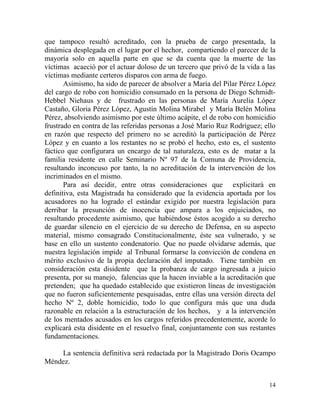 que tampoco resultó acreditado, con la prueba de cargo presentada, la
dinámica desplegada en el lugar por el hechor, compartiendo el parecer de la
mayoría solo en aquella parte en que se da cuenta que la muerte de las
víctimas acaeció por el actuar doloso de un tercero que privó de la vida a las
víctimas mediante certeros disparos con arma de fuego.
       Asimismo, ha sido de parecer de absolver a María del Pilar Pérez López
del cargo de robo con homicidio consumado en la persona de Diego Schmidt-
Hebbel Niehaus y de frustrado en las personas de María Aurelia López
Castaño, Gloria Pérez López, Agustín Molina Mirabel y María Belén Molina
Pérez, absolviendo asimismo por este último acápite, el de robo con homicidio
frustrado en contra de las referidas personas a José Mario Ruz Rodríguez; ello
en razón que respecto del primero no se acreditó la participación de Pérez
López y en cuanto a los restantes no se probó el hecho, esto es, el sustento
fáctico que configurara un encargo de tal naturaleza, esto es de matar a la
familia residente en calle Seminario Nº 97 de la Comuna de Providencia,
resultando inconcuso por tanto, la no acreditación de la intervención de los
incriminados en el mismo.
       Para así decidir, entre otras consideraciones que explicitará en
definitiva, esta Magistrada ha considerado que la evidencia aportada por los
acusadores no ha logrado el estándar exigido por nuestra legislación para
derribar la presunción de inocencia que ampara a los enjuiciados, no
resultando procedente asimismo, que habiéndose éstos acogido a su derecho
de guardar silencio en el ejercicio de su derecho de Defensa, en su aspecto
material, mismo consagrado Constitucionalmente, éste sea vulnerado, y se
base en ello un sustento condenatorio. Que no puede olvidarse además, que
nuestra legislación impide al Tribunal formarse la convicción de condena en
mérito exclusivo de la propia declaración del imputado. Tiene también en
consideración esta disidente que la probanza de cargo ingresada a juicio
presenta, por su manejo, falencias que la hacen inviable a la acreditación que
pretenden; que ha quedado establecido que existieron líneas de investigación
que no fueron suficientemente pesquisadas, entre ellas una versión directa del
hecho Nº 2, doble homicidio, todo lo que configura más que una duda
razonable en relación a la estructuración de los hechos, y a la intervención
de los mentados acusados en los cargos referidos precedentemente, acorde lo
explicará esta disidente en el resuelvo final, conjuntamente con sus restantes
fundamentaciones.

    La sentencia definitiva será redactada por la Magistrado Doris Ocampo
Méndez.


                                                                           14
 