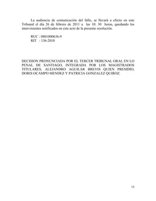 La audiencia de comunicación del fallo, se llevará a efecto en este
Tribunal el día 26 de febrero de 2011 a las 10: 30 horas, quedando los
intervinientes notificados en este acto de la presente resolución.

     RUC : 0801000636-9
     RIT : 136-2010




DECISION PRONUNCIADA POR EL TERCER TRIBUNAL ORAL EN LO
PENAL DE SANTIAGO, INTEGRADA POR LOS MAGISTRADOS
TITULARES, ALEJANDRO AGUILAR BREVIS QUIEN PRESIDIO,
DORIS OCAMPO MENDEZ Y PATRICIA GONZALEZ QUIROZ.




                                                                        15
 