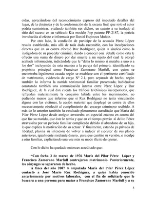 oídas, apreciándose del reconocimiento expreso del imputado detalles del
lugar, de la dinámica y de la conformación de la escena final que solo el autor
podría suministrar, avalando también sus dichos, en cuanto a su traslado al
sitio del suceso en su vehículo Kia modelo Pop patente PP-2187, la pericia
introducida al efecto e informada por Daniel Espinoza Muñoz.
       Por otro lado, la condición de partícipe de la acusada Pérez López
resulta establecida, más allá de toda duda razonable, con las inculpaciones
directas que en su contra efectuó Ruz Rodríguez, quien la sindicó como la
instigadora de su proceder criminal, dando a conocer con detalle como ésta le
ofreció una suma de dinero por dar muerte a un sujeto del cual le otorgó
acabada información, indicándole que le “daba lo mismo si mataba a uno o a
los dos” incluyendo de esta manera a la pareja del primero, identificado su
propósito principal como Francisco Zamorano Marfull, con quien se
encontraba legalmente casada según se establece con el pertinente certificado
de matrimonio, evidencia de cargo Nº 2.1, pero separada de hecho, según
también lo informa la nutrida testimonial familiar presentada; habiéndose
constatado también una comunicación intensa entre Pérez López y Ruz
Rodríguez, de la cual dan cuenta los tráficos telefónicos incorporados, que
refrendan materialmente la conexión habida entre los incriminados, no
pudiendo menos que inferirse que si Ruz Rodríguez no tenía vinculación
alguna con las víctimas, la acción material que desplegó en contra de ellos
necesariamente obedeció al cumplimiento del encargo criminoso recibido. A
más de lo anterior también ha resultado plenamente acreditado que María del
Pilar Pérez López desde antiguo arrastraba un especial encono en contra del
que fue su marido, que éste le temía y que en el tiempo previo al delito Pérez
atravesaba por un período familiar complicado debido al abandono de su hijo,
lo que explica la motivación de su actuar. Y finalmente, estando ya privada de
libertad, plasma su intención de volver a inducir al ejecutor de sus planes
anteriores, igualmente mediante dinero, para que cambie su versión, e inculpe
a otro familiar, explicitando una vez más su modo ilícito de operar.

      Con lo dicho ha quedado entonces acreditado que:

      “Con fecha 3 de marzo de 1976 María del Pilar Pérez López y
Francisco Zamorano Marfull contrajeron matrimonio. Posteriormente,
los cónyuges se separaron de hecho.
      A fines del año 2007 la imputada María del Pilar Pérez López
contactó a José Mario Ruz Rodríguez, a quien había conocido
anteriormente por motivos laborales, con el fin de solicitarle que le
buscara a una persona para matar a Francisco Zamorano Marfull y a su

                                                                             5
 