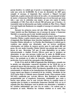 pareja hombre. Le señaló que el precio o recompensa por dar muerte a
cada uno sería de $1.000.000. En el mes de diciembre de 2007 para
cumplir el encargo, el imputado Ruz contactó a Miguel Carvajal
Sepúlveda, a quién conocía del rubro de los cafés, y le encomendó la labor
de matar a Zamorano Marfull, indicándole que era un bisexual, que tenía
sida y que esto lo solicitaba una mujer, al que este sujeto le había
contagiado el VIH. Para ello le ofreció 500 mil pesos por el hecho, y le
transmitió toda la información que había recibido de Pilar Pérez, Miguel
Carvajal Sepúlveda finalmente no cumplió el encargo ni contactó a nadie
para ello.
       Durante los primeros meses del año 2008, María del Pilar Pérez
López insistió con Ruz Rodríguez con el encargo de matar a Zamorano
Marfull y a su pareja, por lo cual decidió matarlos él mismo.
       Para lo anterior Ruz Rodríguez contactó al armero Juan Francisco
González Muñoz a quién conocía, pues le había arreglado las armas que
el imputado Ruz Rodríguez tiene inscritas legalmente. En el domicilio de
González Muñoz ubicado en La Florida, Ruz Rodríguez le solicitó que le
vendiera una pistola con silenciador, que no tuviera problemas
relacionados con delitos de manera previa, para lo cual pagó 400 mil
pesos. De este modo González Muñoz fabricó una pistola que armó con
piezas de una Browning 7.65 que él tenía disponibles en su taller,
subcontratando a Aladino Pereira Olivera para que le instalara un
silenciador, lo que esta persona realizó por la suma de 80.000 pesos.
Finalmente, en el mes de abril de 2008, la pistola con silenciador estuvo
lista y fue probada en el taller de González Muñoz funcionando a la
perfección, tras lo cual le fue entregada a Ruz Rodríguez.
       El día 23 de abril de 2008 el imputado Ruz Rodríguez, armado con
la pistola con silenciador, concurrió alrededor de las 18:40 hrs en su
automóvil marca Kia dos puertas, año 1996, color rojo, PPU: PP.2187, a
la calle José Manuel Infante 1020, Providencia, domicilio de las víctimas,
estacionando el vehículo en las inmediaciones del lugar por calle Infante.
Luego esperó que llegara el automóvil de las víctimas. Alrededor de las
19:15 horas llegó el vehículo marca Renault Scenic, Placa patente única
WF.3423, conducido por Arévalo Olivero. Ruz Rodríguez lo abordó
preguntándole por el arquitecto Zamorano, señalándole que venía a
buscar unos planos, tras lo cual Arévalo Olivero lo condujo hasta el
segundo piso en donde se encontraba Zamorano Marfull. Una vez en el
segundo piso Ruz Rodríguez sacó la pistola con silenciador e intimidó a
las víctimas indicándoles que esto era un asalto y les ordenó que se
arrojaran al suelo. Mientras las víctimas estaban en el suelo, Ruz

                                                                        6
 