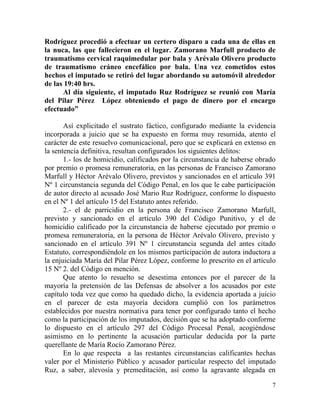 Rodríguez procedió a efectuar un certero disparo a cada una de ellas en
la nuca, las que fallecieron en el lugar. Zamorano Marfull producto de
traumatismo cervical raquimedular por bala y Arévalo Olivero producto
de traumatismo cráneo encefálico por bala. Una vez cometidos estos
hechos el imputado se retiró del lugar abordando su automóvil alrededor
de las 19:40 hrs.
      Al día siguiente, el imputado Ruz Rodríguez se reunió con María
del Pilar Pérez López obteniendo el pago de dinero por el encargo
efectuado”

       Así explicitado el sustrato fáctico, configurado mediante la evidencia
incorporada a juicio que se ha expuesto en forma muy resumida, atento el
carácter de este resuelvo comunicacional, pero que se explicará en extenso en
la sentencia definitiva, resultan configurados los siguientes delitos:
       1.- los de homicidio, calificados por la circunstancia de haberse obrado
por premio o promesa remuneratoria, en las personas de Francisco Zamorano
Marfull y Héctor Arévalo Olivero, previstos y sancionados en el artículo 391
Nº 1 circunstancia segunda del Código Penal, en los que le cabe participación
de autor directo al acusado José Mario Ruz Rodríguez, conforme lo dispuesto
en el Nº 1 del artículo 15 del Estatuto antes referido.
       2.- el de parricidio en la persona de Francisco Zamorano Marfull,
previsto y sancionado en el artículo 390 del Código Punitivo, y el de
homicidio calificado por la circunstancia de haberse ejecutado por premio o
promesa remuneratoria, en la persona de Héctor Arévalo Olivero, previsto y
sancionado en el artículo 391 Nº 1 circunstancia segunda del antes citado
Estatuto, correspondiéndole en los mismos participación de autora inductora a
la enjuiciada María del Pilar Pérez López, conforme lo prescrito en el artículo
15 Nº 2. del Código en mención.
       Que atento lo resuelto se desestima entonces por el parecer de la
mayoría la pretensión de las Defensas de absolver a los acusados por este
capítulo toda vez que como ha quedado dicho, la evidencia aportada a juicio
en el parecer de esta mayoría decidora cumplió con los parámetros
establecidos por nuestra normativa para tener por configurado tanto el hecho
como la participación de los imputados, decisión que se ha adoptado conforme
lo dispuesto en el artículo 297 del Código Procesal Penal, acogiéndose
asimismo en lo pertinente la acusación particular deducida por la parte
querellante de María Rocío Zamorano Pérez.
       En lo que respecta a las restantes circunstancias calificantes hechas
valer por el Ministerio Público y acusador particular respecto del imputado
Ruz, a saber, alevosía y premeditación, así como la agravante alegada en

                                                                             7
 