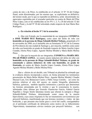 contra de éste y de Pérez, la establecida en el artículo 12 Nº 18 del Código
Penal, serán desestimadas, por las razones que se explicitarán en definitiva;
del mismo modo, por lo que se expondrá en definitiva, serán desestimadas las
agravantes esgrimidas por el acusador particular en contra de María del Pilar
Pérez López, esto es las establecidas en los Nºs 1, 2, 5 y 20 del artículo 12 del
Código Penal, y la del Nº 20 del artículado citado respecto de José Mario Ruz
Rodríguez.

      c.- En relación al hecho Nº 3 de la acusación:

       1.- Que este Estrado, por la unanimidad de sus integrantes CONDENA
a JOSE MARIO RUZ Rodríguez, como autor del delito de robo con
homicidio en la persona de Diego Schmidt-Hebbel Niehaus, perpetrado el 4
de noviembre de 2008, en el inmueble sito en Seminario Nº 97, de la Comuna
de Providencia de esta ciudad de Santiago y, por mayoría, también como autor
de robo con homicidio en grado de frustrado respecto de María Aurelia López
Castaño, Gloria Pérez López, Agustín Molina Mirabel y María Belén Molina
Pérez.
       2.- Que por la mayoría de sus integrantes, CONDENA a MARÍA DEL
PILAR PEREZ LOPEZ, en cuanto autora inductora del delito de robo con
homicidio en la persona de Diego Schmidt-Hebbel Niehaus, en grado de
consumado y autora inductora de robo con homicidio, en grado de
frustrado, en contra de María Aurelia López Castaño, Gloria Pérez López
Agustín Molina Mirabel y Belén Molina Pérez

       Que a efectos de así decidir, este Tribunal en plenitud ha estimado que
la evidencia directa incorporada a juicio, en forma principal los testimonios
presenciales de María Belén Molina Pérez. Agustín Molina Mirabel, Claudia
Dussuel Lam, Eric Betancourt Castro y Pablo Araya Carreño; así como las
pericias relativas al sitio del suceso, en cuanto fotografía, planimetría,
balística, químicas, también aquellos testimonios y pericias que determinan
las lesiones presentadas por la víctima y que le ocasionaron la muerte,
informadas éstas últimas por Gonzalo Guastavino García, Gabriel García
Piguillén y Sergio Sotelo Quintana mismo que efectuó la autopsia a Diego
Schmidt-Hebbel Niehaus, determinando como causa de la muerte
hipovolemia, cuya causa originaria lo fue un traumatismo cervicotoráxico por
proyectil balístico, manifestando que son lesiones recientes y vitales de tipo
homicida, y que presenta otra lesión grave a nivel del cuello, consignándose
en el pertinente certificado de defunción como motivo de su fallecimiento
“hipovolemia, traumatismo cérvico toráxico por proyectil balístico;        son

                                                                               8
 