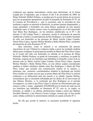 evidencias que aportan antecedentes ciertos para determinar, en la forma
exigida por el legislador, que el deceso el día 4 de noviembre de 2008, de
Diego Schmidt–Hebbel Niehaus, se produjo por la acción dolosa de un tercero
que con un propósito apropiatorio accedió al inmueble de Seminario Nº 97, de
la Comuna de Providencia y que lo acometió, ante la actividad de éste
tendiente a repeler su intrusión al domicilio, en primer término disparándole, y
luego atacándolo e hiriéndolo con arma blanca; quedando de esta manera
acreditado tanto el hecho mismo como la participación en él del enjuiciado
José Mario Ruz Rodríguez., en los términos establecidos en el Nº 1 del
artículo 15 del Código Penal y, asimismo, acorde la estimación de mayoría
establecido el delito y la participación de Ruz Rodríguez, en el delito frustrado
de robo con homicidio en las personas de María Aurelia López Castaño,
Gloria Pérez López, Agustín Molina Mirabel y Belén Molina Pérez, residentes
del domicilio de calle Seminario Nº 97.
       Que asimismo, como se anunció y en estimación del parecer
mayoritario de este Tribunal la evidencia traída a juicio ha resultado también
idónea para configurar la participación punible de María del Pilar Pérez López
en el evento del robo con homicidio ya referido en la persona de Diego
Schimith –Hebbel Niehaus, en grado de consumado, y asimismo, en grado de
frustrado, respecto de sus familiares que habitaban el inmueble vecino al de su
persona esto es, María Aurelia López Castaño, Gloria Pérez López, Agustín
Molina Mirabel y Belén Molina Pérez, en este último acápite considerando
también el tráfico telefónico habido entre Ruz Rodríguez y María del Pilar
Pérez López que acredita una comunicación intensa en lo anterior y,
asimismo, una posterior; considerándose también lo declarado por Emilio
Pérez Guiñez en cuanto asevera que su prima María del Pilar Pérez le solicitó
contactara a un delincuente para dar muerte a su cuñado Agustín Molina,
circunstancia que se encuentra refrendada por los dichos de la conviviente de
éste Mónica Morales, y, lo confesado por Ruz Rodríguez en el período
investigativo, en orden a que Pérez López le efectuó un ofrecimiento para que
entrara a robar y matar, pagándole $10.000.000 por la muerte de cada uno de
sus familiares que habitaban en Seminario Nº 97, esto es, su madre, su
hermana, su cuñado y su sobrina, declaraciones traídas a juicio por Bárbara
Irrazábal Martínez y por Patricio Caroca Luengo, mismas que se han tenido
como válidas conforme lo anteriormente referido en cuanto al hecho Nº 2.

      De allí que acorde lo anterior, se encuentra acreditado el siguiente
hecho:



                                                                               9
 