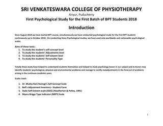 1
SRI VENKATESWARA COLLEGE OF PHYSIOTHERAPY
Ariyur, Puducherry
First Psychological Study for the First Batch of BPT Students 2018
Introduction
Since August 2018 we have started BPT course, simultaneously we have conducted psychological study for the First BPT students
continuously up to October 2018. On conducting these Psychological studies, we have used only worldwide and nationwide psychological
scales.
Aims of these tests:-
1. To study the student’s self-concept level
2. To study the students’ Adjustments level
3. To study the students’ Self-esteem level
4. To study the students’ Personality Type
Totally these study have helped to understand students themselves and helped to study psychology lesson in our subject and lecturers may
identify students’ psychological, physical and environmental problems and manage to rectify maladjustments in the forecast of problems
arising in the continues academic years
Scales Used:-
1. Dr. Mukta Rani Rastogi’s Self Concept Scale
2. Bell’s Adjustment Inventory - Student Form
3. State Self-Esteem scale (SSES) (Heatherton & Polivy, 1991)
4. Myers-Briggs Type Indicator (MBTI) Scale
 