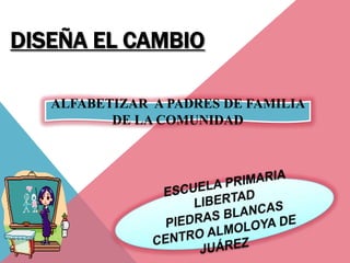 DISEÑA EL CAMBIO

   ALFABETIZAR A PADRES DE FAMILIA
          DE LA COMUNIDAD
 