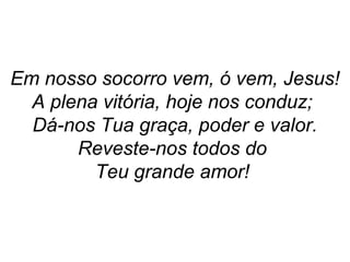 Em nosso socorro vem, ó vem, Jesus!
A plena vitória, hoje nos conduz;
Dá-nos Tua graça, poder e valor.
Reveste-nos todos do
Teu grande amor!
 
