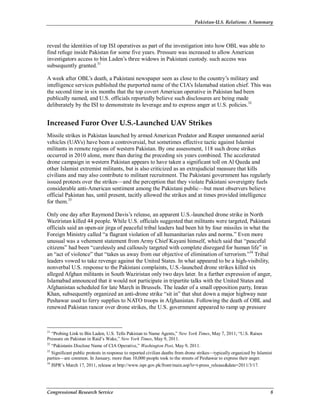 Pakistan-U.S. Relations: A Summary
Congressional Research Service 8
reveal the identities of top ISI operatives as part of the investigation into how OBL was able to
find refuge inside Pakistan for some five years. Pressure was increased to allow American
investigators access to bin Laden’s three widows in Pakistani custody. such access was
subsequently granted.31
A week after OBL’s death, a Pakistani newspaper seen as close to the country’s military and
intelligence services published the purported name of the CIA’s Islamabad station chief. This was
the second time in six months that the top covert American operative in Pakistan had been
publically named, and U.S. officials reportedly believe such disclosures are being made
deliberately by the ISI to demonstrate its leverage and to express anger at U.S. policies.32
Increased Furor Over U.S.-Launched UAV Strikes
Missile strikes in Pakistan launched by armed American Predator and Reaper unmanned aerial
vehicles (UAVs) have been a controversial, but sometimes effective tactic against Islamist
militants in remote regions of western Pakistan. By one assessment, 118 such drone strikes
occurred in 2010 alone, more than during the preceding six years combined. The accelerated
drone campaign in western Pakistan appears to have taken a significant toll on Al Qaeda and
other Islamist extremist militants, but is also criticized as an extrajudicial measure that kills
civilians and may also contribute to militant recruitment. The Pakistani government has regularly
issued protests over the strikes—and the perception that they violate Pakistani sovereignty fuels
considerable anti-American sentiment among the Pakistani public—but most observers believe
official Pakistan has, until present, tacitly allowed the strikes and at times provided intelligence
for them.33
Only one day after Raymond Davis’s release, an apparent U.S.-launched drone strike in North
Waziristan killed 44 people. While U.S. officials suggested that militants were targeted, Pakistani
officials said an open-air jirga of peaceful tribal leaders had been hit by four missiles in what the
Foreign Ministry called “a flagrant violation of all humanitarian rules and norms.” Even more
unusual was a vehement statement from Army Chief Kayani himself, which said that “peaceful
citizens” had been “carelessly and callously targeted with complete disregard for human life” in
an “act of violence” that “takes us away from our objective of elimination of terrorism.”34
Tribal
leaders vowed to take revenge against the United States. In what appeared to be a high-visibility,
nonverbal U.S. response to the Pakistani complaints, U.S.-launched drone strikes killed six
alleged Afghan militants in South Waziristan only two days later. In a further expression of anger,
Islamabad announced that it would not participate in tripartite talks with the United States and
Afghanistan scheduled for late March in Brussels. The leader of a small opposition party, Imran
Khan, subsequently organized an anti-drone strike “sit in” that shut down a major highway near
Peshawar used to ferry supplies to NATO troops in Afghanistan. Following the death of OBL and
renewed Pakistan rancor over drone strikes, the U.S. government appeared to ramp up pressure
31
“Probing Link to Bin Laden, U.S. Tells Pakistan to Name Agents,” New York Times, May 7, 2011; “U.S. Raises
Pressure on Pakistan in Raid’s Wake,” New York Times, May 9, 2011.
32
“Pakistanis Disclose Name of CIA Operative,” Washington Post, May 9, 2011.
33
Significant public protests in response to reported civilian deaths from drone strikes—typically organized by Islamist
parties—are common. In January, more than 10,000 people took to the streets of Peshawar to express their anger.
34
ISPR’s March 17, 2011, release at http://www.ispr.gov.pk/front/main.asp?o=t-press_release&date=2011/3/17.
 